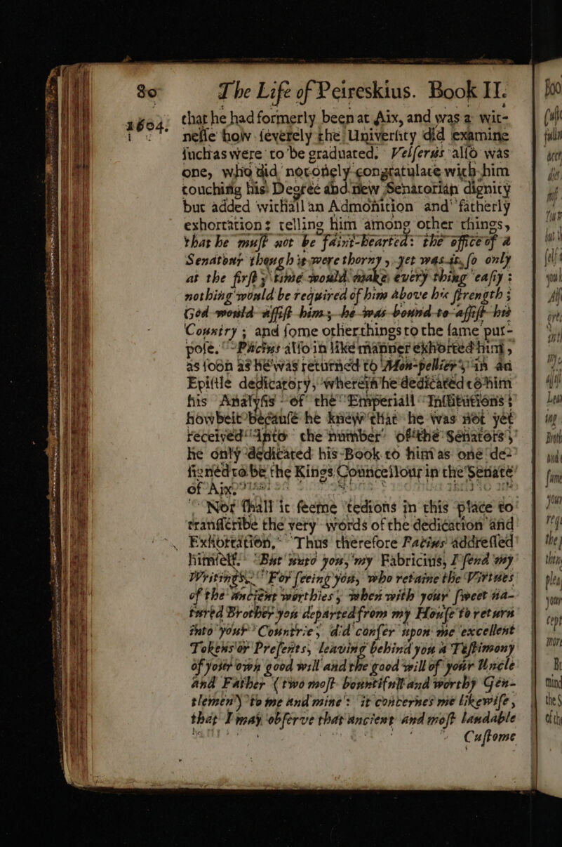 that he had formerly beenat Aix, and was a wit- neffe hoiv feverely che Univerfity did examine juchras were to be graduated, Velferus allo was one, who did noronely-congratulace wicb-him couching his» Degree pd. new Senarorian dignity but added witliallan Admonition and’ ‘fatherly exhortation: telling him among other things, thathe muff wot be faint-bearted: the office of a Senatonr thengh i avere thorny , yet weas-i, (o only at the firfd y amé would. make every thing 'eafiy : nothing would be required of bim above hr ferength ; Ged mould uff bim.y -hé as bound-to affi bid Cousiry; and {ome orlierthings to the fame pur- pole. ^ Pacis: alfoin like manner exhorted hint , as {oon as He'was returned to ‘Afon-pelliee y 4n an Epi(tle dedicarory, whererm he dedicated coóhim his AnalySs of thé Emperiall -Ta(tttións | howbeit’becanfé he knew'that he was vet yet he only ‘dedicated his-Book to hinias oné de of Aix, 7 eranfféribe the very’ words of the dedication and Exhortation, Thus therefore Pacis; addrefled Writings F or feeing yon, who retaine the Virtwes of the ancient worthies when with your [weet na- tured Brother you departedfrom my Houfe to return fhto your Countrie, did confer upon: me excellent Tohehsar Prefents, leaving behind you a Tuftimony of yoter own good will and £3 good will of your Uncle and Father (two molt bonnti(nll and worthy gén- semen’) ^to me and mine’: it conternes me likewife , that I may obferve that ancient and moj? landable TAA TS | vto c vc Culteme then plea yon ( ei hor Bi tind the § Oth