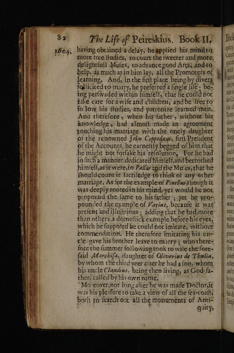 Ap CPP Ly p more tree ttudiés, to court the tweeter and more, deliehrfull Mufes, toadvance good Arts}, and+o. help, as much as jn him lay, all the Promoters of learning. And, in the firtt place being gby diverg {qlliciced to marry, he PEST a fingle life. be- ing perfivaded within himielf, that he could not bik e care fora wife and children, and be ‘free to fo lovwy, his ftudies, and patronize Jearned rhen. And therefore , when-his ‘father, without his knowledee ;. bad, almott.. made an agreement pouching his. marrage with the onely “daughter of the renowned John Ceppedaus, firit Prelident of the Accounts, he earneltly begsed of him, rhat e might hot focfake his relolution, For he had in fuch a manner, dedicated himfelfandberrothed him(elt,asit were,to Pall and the Mu‘es, that he fhoutdcountit facriledgé to think of ‘any “erher marriage, As for the example of Pinellusthough it was deeply-rootedin his mind, yet would he not propound the.fame to his father ; yer he pro- pounced the example of Varius, becaufe it was prefent and ily firious ; adding that he had,more than others.a dome! [ck example before his eyes, which he fuppoled he could not imitate, withour commendation. He therefore 1 imitatins his wn- cle, gave his brother leáveto marry: wito there- fore the fummer foll lowing took ro wife the fore- faid Afarcbifa, daughter of Olivarigs de Thulia, by whom the third yeer aiter he had a fon; whom his uncle Clauduss, being then living, as God- fa- ther, called by his own name. ‘Moveoyer,not long after he was made Poor, ic was his pleafure to take a view of all the fea-coafts borh to fearch ort all the monuments of Anti- quity, By acer was) one, weir hes great HS ah (tor cue othe and ( tog fci. Sead Uti