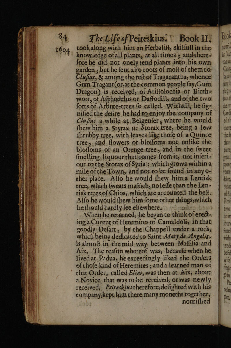 tookalong with him an Herbalift, skiltull in the knowledge ofall plants, at all times ; andthere- fore he did..not. onely tend plants into. his own garden; but he fent alfo roots of moft of them to ClIufins, &amp; among the ref of Tragacantha, whence Gum, Tragant(or;as the«common people fay;/Gum Dragon) 1s .réceived, of Aritolochia:or. Birch= wort, ot Afphodelns. or. Daffodill; and of the two forts of Arbute-trees (o called. Wathal, he fie- nified the defire he had to enjoy the:company of Clufius à. while at; Belgenfer , where: he. would thew him “a, Styrax or Srorax tree, being a low fhrubby tree, with leaves like thofe of a Quince tree, and. flowers or bloffoms nor unlike che bloffoms..of-an Orenge tree, and in. the fweec fmelling-liquourthaticomes fromats nor inferi- our to the Storax of Syria's: which gtows wichin a mile of the Town, and not to be found in any o- ther place, Alío he would fhew hitma:Lentisk tree, which (weats maftich, noleffe than the Len- tisk crees.of Chios, which are accounted the beft. Alfo.he would thew him (ome orher things,which he fheuld hardly fee elfewhere, 3 Jee When he returned, he began to think of erect- ing a Covent of Heremitesot Camaldoliy: in chat goodly. Defarc, by the Chappell under a. rock, which being dedicated to Saint Ada) de Angelis, is almoft in the mid. way. between: Maffilia and Aix. The reafon whereof was, becaufe when he lived at Padua, he exceedingly liked the Orders of thofe.kind of Heremites ; anda learned man of a Novice that was to be received; or was newly received, Peireskinstherefore,delighted with his companpy,kept him there many moneths together, nourifhed