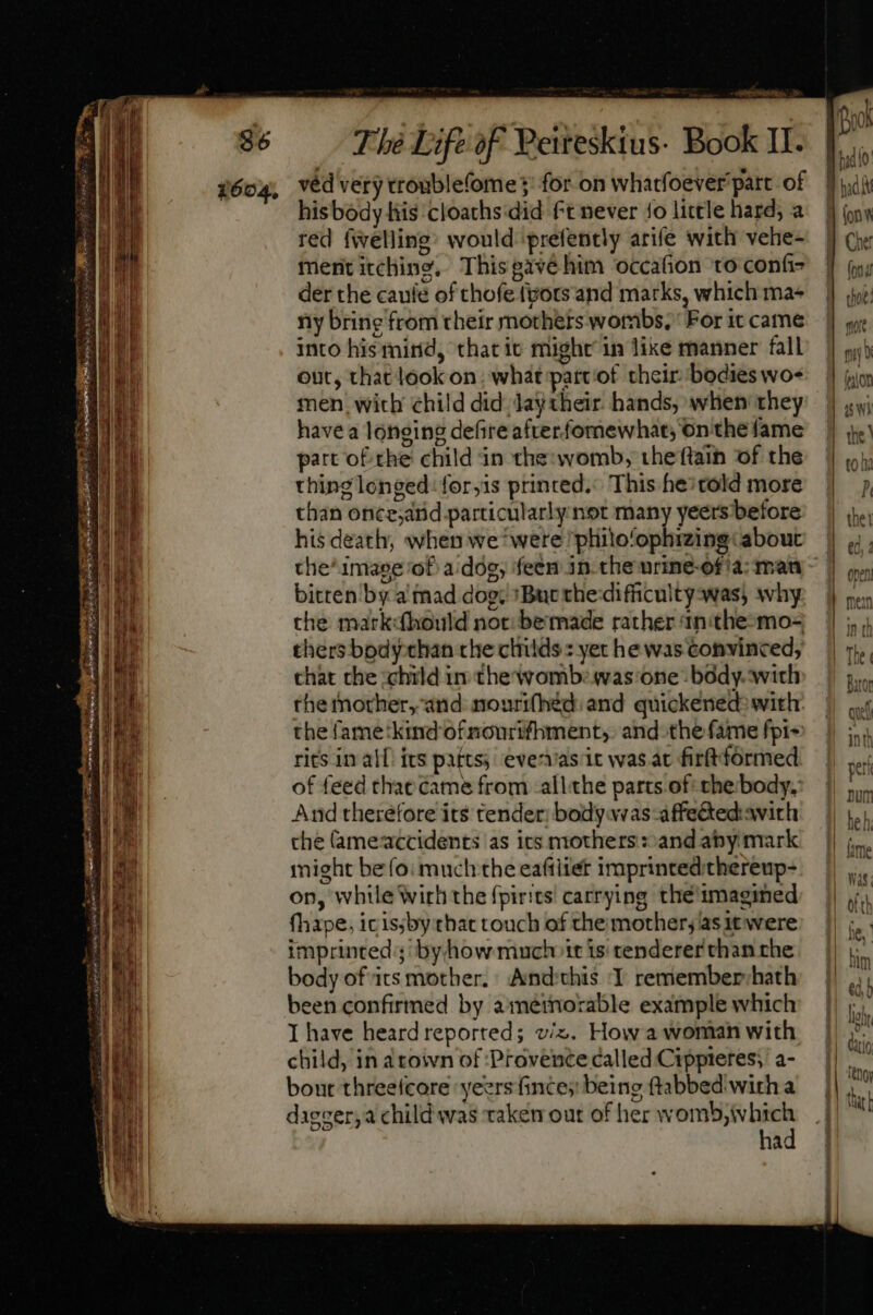 TON » 2 Sd RGR pacte t ^ dec, D Thé Life of Peiteskius- Book II. his body his cloaths:did ft never 1o little hard; a red fivelling: would prefently arife with vehe- ment itching, Thisgavéhim occafion to confi der the caule of chofe (pots and marks, which ma- ny bring from their mothers wombs, ‘For it came into his mind, that ic might’ in lixe manner fall out, that look on, what partof their bodies wo- men. with child did. laytheir. hands, when they have a longing defire afterfomewhat; on the fame part of the child in the: womb, the ftain of the thing longed: for,is printed. This hei told more than once,and particularly not many yeers before his death; when we ‘were philo/ophizing: about bitten by a mad dog; 'But the:difficultyswas, why the mark:(hould noc bemade rather 1n:the-mo- thers bodychan che cliids : yet he was convinced, chat che child in the womb: was one body. with the mother, and mourifhed: and quickened: with: the fame:kind'of ncurifhiment,. and.the fame fpi~ rits in alf. its patts; evervas it was at firftfoórmed of feed that came from all.the parts of: the body. A nd therefore its tender: body veas affe&amp;ted'avith che ameaccidents as ics mothers : and aby mark might beo: much the eafiliet imprintedithereup- on, while Wirh the fpirits carrying thé imagined fhape, icissby that touch of the mother; asit were imprinted; byhow much it is tenderer than the body of its mother. And'this 1 rememberyhath been confirmed by ametnorable example which I have heard reported; viz. How a woman with child, in arown of Provence called Cippreres; a- bout threefcore yeers fince;: being ftabbed wirh a dagzer;a child was taken out of her womb,ivhich , had rok dudo 8 ox J| ion g]g Che fd d dot: more pi? (nior as W)