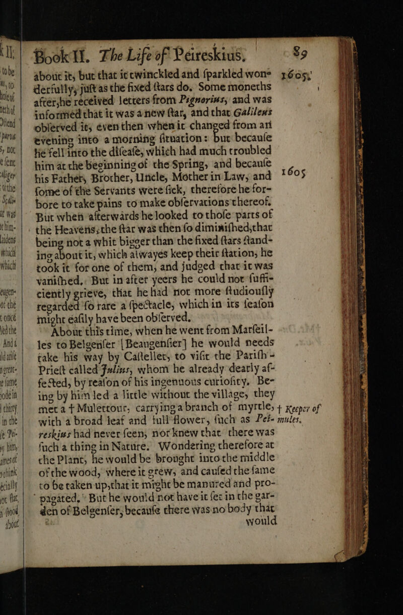 V tobe il t | | | | j Hethof Jllend pns sy Dt e ent Aligey the Sulis it Was him [dens (hic whidi euet of the Lone led the And 4 dein in the yy him: ec t about Book Tl. The Life of Peireskius, derfully; juttas the fixed {tars do. Some moneths after,he received letters from Prgnorius, and was informed that it was anew ftar, and that Galilens oblerved it even then when ic changed from ari evening into a morning fituation: but becauíe Hie fell into the dífeafe; which had much troubled him at che beeinnirig of the Spring, and becauíe his Father, Brocher, Uncle, Mother in Law, and (ome of the Servants were fick, therefore he for- bore to take pains to make obfervacions thereof. But whet afterwards he looked to thofe parts of the Heaveris;the ftar was then fo diminifhed;chac being not a whit bieser than the fixed (tars Aand- ino about it, wliich atwayés keep their ftation; lie took it for one of them, and judged chat ic was vanitbed,. But in after yeers he could not fuffi- ciently grieve, that heliad not more ftudioufly regarded fo rare a fpectacle, which in its feafon might éafily have been oblerved, Ábourt this time, when he went from Marfeil- les to Belgenfer | Beangenfier] he would needs take his way by Caflellet, to vifit the Parifh - Priett called Fulixs, whom he already dearly af- feted, by reafon of his ingennous curiofity, Be- ing by him led a little without the village, they 1605 reskius had never feen, nor knew that. there was fuch a thing in Nature. Wondering therefore at che Plant; he would be brought into the middle ofthe wood, where it grew, and caufed che fame to be taken up,that it might be manured and pro- But he would not have it fez in the gar- den of Belgenfer; becaufe there was no body he wou