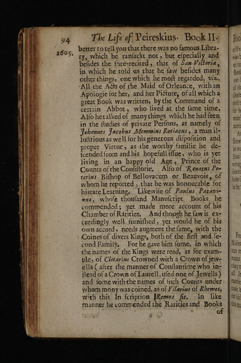 better to tell you that there was no famous Libra- ry, which he raníackt nor, but efpecially and befides the fore-recited, that of Saz-Pittoria , other things, one which he moft regarded, viz. All the Acts of che Maid of Orleance, withan Apologie for her, and her Pi&amp;ure, of all whicha great Book was written, by the Command of a certain Abbot, who lived at rhe fame time, Alfo hetalked of many thines which he had een in the {tndies of private Perfons, as namely of Johannes Jacobus. Memmius Rosiacus, a manl- luftrious as well for his generous difpofition and proper Virtue, as the worthy familie he de- tcended from and his hopefulliffue, who is yet living. in an happy old Age, Prince of the Counts of the Confiflorie, — Alfo of. Renatus Poe terizs Bifhop of Bellovacum or Beauvois, of whom he reported ; that he was honourable for hisrare Learning, Likewile of Paz/us , Patavi- x45, whole thoufand Manuícript Books he commended; yet made more account of his Chamber of Rarities. And thogeh he fawit ex- ceedingly well furnifhed , yet would he of his own accord, needs augment the fame, with the cond Family, For he gave him fome, in which the names of the Kings were read, as for exam- ple, of Cletarius Crowned with a Crown of jew- ells ( after che manner of Con(tantime who in- ftead of a Crown of Laurell, ufed one of Jewells) and fome withthe names of {uch Counts under whom mony was coined, as of Filarius of Rhemes, with this. In fcription [Remus fit. .In like manner he commended the Rarities and. Books