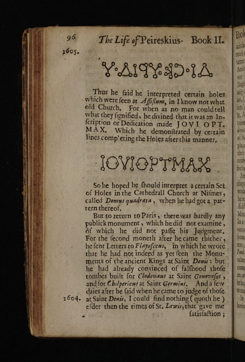 1605. The Life of Peireskius: Book II. SN AMPRSDALA. Thus he faid he Interpreted certain holes which were feen at Affifium, in know not what old Church. For when as no man couldtell What they fignified, he divined that itwas an In- {cription or Dedication made JOVI OPT. MAX. Which he demonfrated by certain Nines comp'ering the Holes afterthis manner. So he hoped he fhould interpret a certain Set of Holes in the Cathedral! Church at Niles, called Domus quadrata , when hehad gota pat- tern thereof. But to return to Paris, there was hardly any publick monument, which hedid not examine , of which he did not paffe his Judgment, For rhe fecond moneth after he came rhirhez, he fent Letters to FZayofcess, in which he wrote thar he had nor indeed as yetíeen. the Monu- ments of the ancient Kings at Saint Des: but he had already convinced of falfhood thofe tombes built for Clodovaus at Saint Genovefes , and tor Chilpericus at Saint Germins, Anda few daies after he faid when he came to judge of thofe at Saint Denis, I could find nothing ( quoth he ) {atisfaction ;