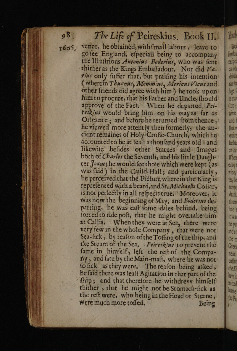 3665, Vence, heobtainéd,with(malllabour, leave to | Be golee England, efpeciall being to accompany | bie the Illuftrious Axtouinus Boderins, who was fent. | rege thither as the Kings Embaffadour. Nor did Va- | awh fi4s only fuffer that; but praifing his intention | dill (wherein T buanus, Memmius, MericusVicusand | uut other friends did agree with him ) hetook upon: | i! him to procure, that his Father and Uncle;fhould' | ec approve of the Fatt; When he departed, Pei- | (up; reskins would bring him. on his wayas) far as. | wx Orleance ; and beforebe returned fromthence j^. | and! he viewed moreattently then formerly; the an- | Bin cient rémáines of Holy-Croffe-Church, which he: | ai: accounted to be at lealt athonfanid years old: and | heh; likewife: befides other Statues and. Images | ale both of Cbarles che Seventh, and hislittleDauoh- | Wher ter Foane; he would:fee thote which were kept (as. | «bi: was faid) in the Guild-Hall; and particularly , | wing he perceived.that the Picture whereinthe King is | \ teprelented witlia beard,and St, Micbaells Collar, is noc perfectly inall refpects true; ' Moreover, it was now the beginning of May; and Boderins de- patting, he was caft lome daies behind, being forced to ride poft, that: he might overtake-bim ac Calli; - When they. were at Sea, there were very few 1n the whole Company , that were not Sea-fick ,. by reafon ofthe Toffing ofthe fhip, and tse Steam of the Sea, . Peireskius to prevent the fame in him/íelf, left. the reftof the Compa- ny , and fate by the Main-matt, where he was not fo fick, as they were. Thereafon being asked, he faid there was leat Agitation in that part of the 'fhip; and chat therefore -he withdrevy himéelf thither , rhat he might not be Stamach-fick as the reft were, who being inthe Head or Sterne, Were much more toffed, Being