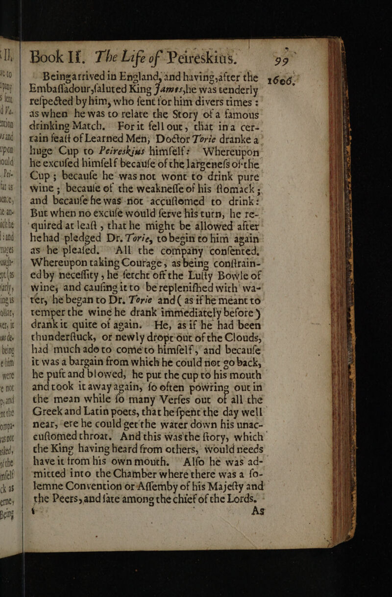 pon ould ; Dti» fat ag ene, Ie at itte ati maces au ys | ay ) ing 1 QUAE, itf E Ms (ee being ehm wer e not gan n the om 14s not shed . nf the melt ck 4$ ere Bei Book H. The Life of Peireskius. Beingatrived in England, and having,after the Embafladour,faluced King James,he was tenderly refpe&amp;ed by him, who fent for him divers times : as when he was to relate che Story of a famous drinking Match. | Forit fell out, chat ina cer-. huge Cup to Peireskies himfelf: Whereupon he excufed himfelf becaufe of the largene(s ofthe Cup; becaufe he was not wont to drink pure wine; becaule of the weakneffe of his flomack ; and becaufe he was rot accuftemed to drink: But when no exciíe would ferve his turn, he re- quired at leaft ; that he might be allowed after hehad pledged Dr. Torie, co begiti to him again as he pleated. All the company confented. Whereupon taking Courage; asbeing conftrain- edby neceffity , hé feccht off the Luity Bowle of wine, and caufing itto bereplenifhed wich’ wa- ter, he began to Dr. Terie and( as if he meant to remperthe wine he drank immediately before ) drank it quite ot again. He, ásif he had been thunderftuck, or newly dropcóut of the Clouds, had much ade to come to himfelf; and becaufe it was a bargain from which he could rier go back, he putt and blowed, he put the cup to his mouth and took it away again, fo often poWring out in the mean while fo many Verfes out of all the near, ere he could gerthe water down his unac- the King having heard from others, would needs have it from his own mouth. — Alfo he was ad- mitted into the Chamber where there was a fo- lemne Convention or Affemby of his Majefty and the Peers, and fate among the chief of the rat S 1666,