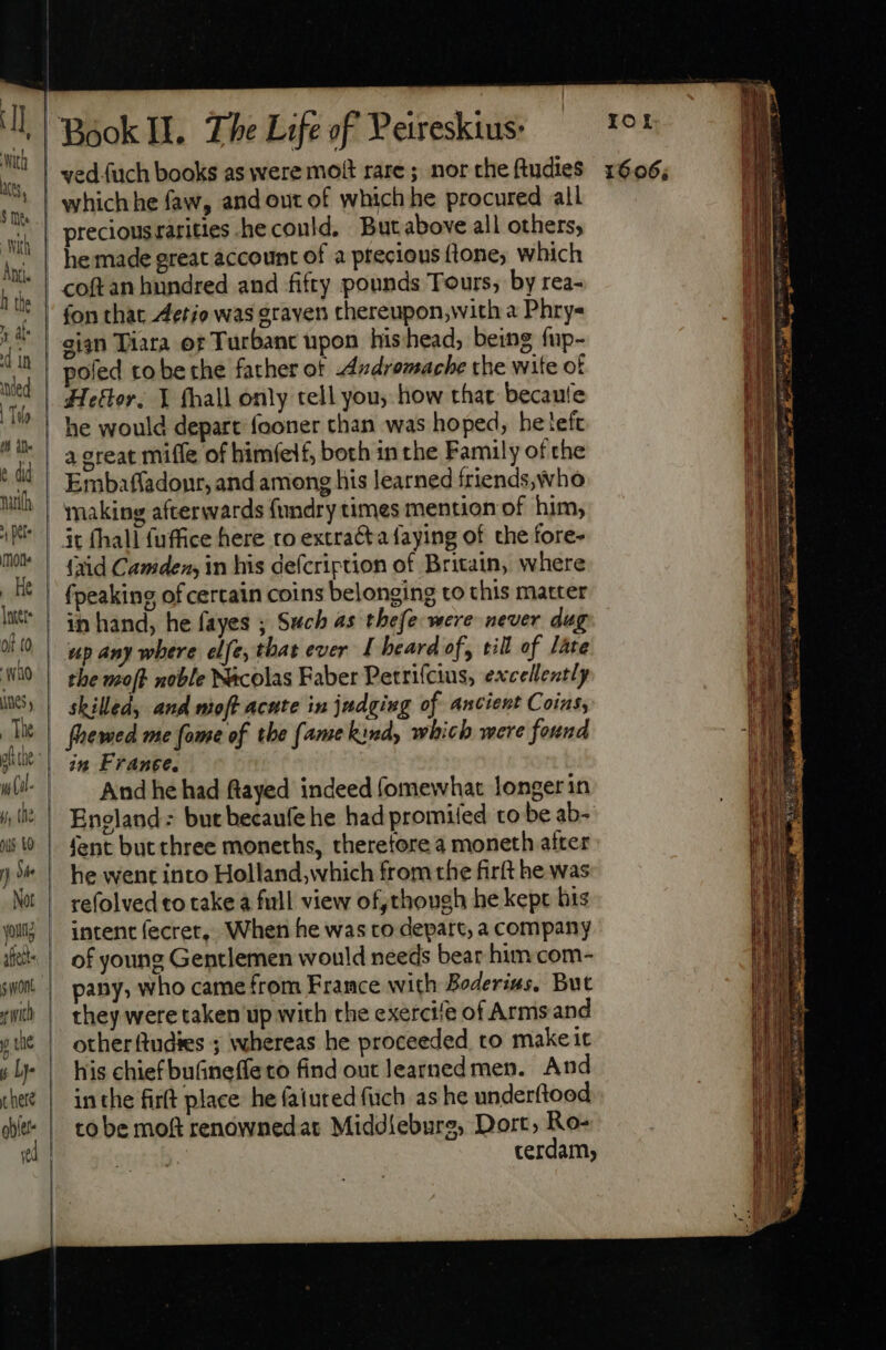 ‘with ACR 5 Mite i I. l Anti. h the ) al: d in ied | To E e did urifh à Kt mo _ He Bo unes, The Not sfetts ric y Lye Book I. The Life of Peireskius: which he faw, and out of which he procured all precious rarities .he could. But above all others, he made great account of à precious fone; which poled to be the father ot Axdvomache the wite of Heftor, Y fhall only tell you, how that becaule he would depart fooner chan was hoped, he left a great mifle of himíelf, both in the Family of the Embaffadonr, and among his learned friends, who making afterwards fundry times mention of him, it fhall fuffice here ro extracta faying of the fore- (aid Camden, in his defcription of Britain, where fpeaking of certain coins belonging to this matter in hand, he fayes ; Such as thefe were never dug the moft noble N&amp;colas Faber Petrifcius, excellently skilled, and moft acute in judging of ancient Coins, ied in France. And he had ftayed indeed fomewhat longer in England: but becaufe he had promifed to be ab- fent but three moneths, theretore a moneth after he went into Holland,which from the firft he was refolved «o take a full view of, though he kept his intent fecret, When he was to depart, a company of young Gentlemen would needs bear him com- pany, who came from France with Boderius, But they were taken up with the exercife of Arms and other ftudies ; whereas he proceeded to make it his chief bufGineffeto find out learnedmen. And inthe firft place he faiuted füch as he underftood to be moft renównedar Middiebure, Dort, Ro- IOL