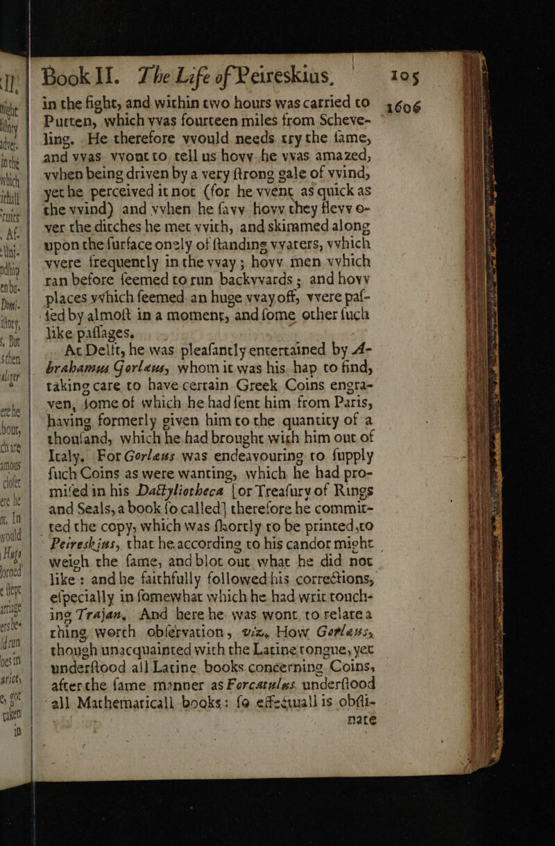 loy Af. jus  en bi Danii. tor, , Bue Sthen ss he Dont, lorned fd rari oes Tm pricey he ot canes tt in the fight; and within two hours was carried to Putten, which vvas fourteen miles from Scheve- ling. He therefore vvould needs try the fame, and vvas vvoutto tell us hovy-.he vvas amazed, vvhen being driven by a very ftrong gale of vvind, yethe perceived it not (for he VOR, #9 quick as ver the ditches he met vvith, and skiramed along upon the furface only of ftanding vvaters, vvhich vvere frequently in the vvay ; hovv inen vvhich ran before feemed to run backvvards ; and hovv places yvhich feemed an huge vvay off, vvere paf- ted by almoft in a momenr, and fome other fuch like paflages. | Ac Delft, he was pleafancly entertained by 4- brabamus Gorleus, whom it was his, hap to find, taking care to have certain. Greek Coins engra- ven, Jome of which he had fent him from Parts, having formerly given him to the quantity of a thonland, which he had brought wich him ont of Italy, ForGerless was endeavouring to fupply fuch Coins as were wanting, which he had pro- mifedin his Daétyliotheca | or Treafurv of Rings and Seals, a book fo called] therefore he commit- ted che copy, which was fhortly to be printed,co weigh the fame, and blot out what he did not like : and he faithfully followed his corrections; efpecially in fomewhat which he had writ touch- ing Trajan, And here he was wont to relatea thing. worth obíervation, wz, How Gorlass, though unacquainted with the Latine tongue, yet underftood all Latine books concerning. Coins, afterche fame manner as Forcatules. underfiood all Mathemaricall books: fo effeétuall is obfi- nate