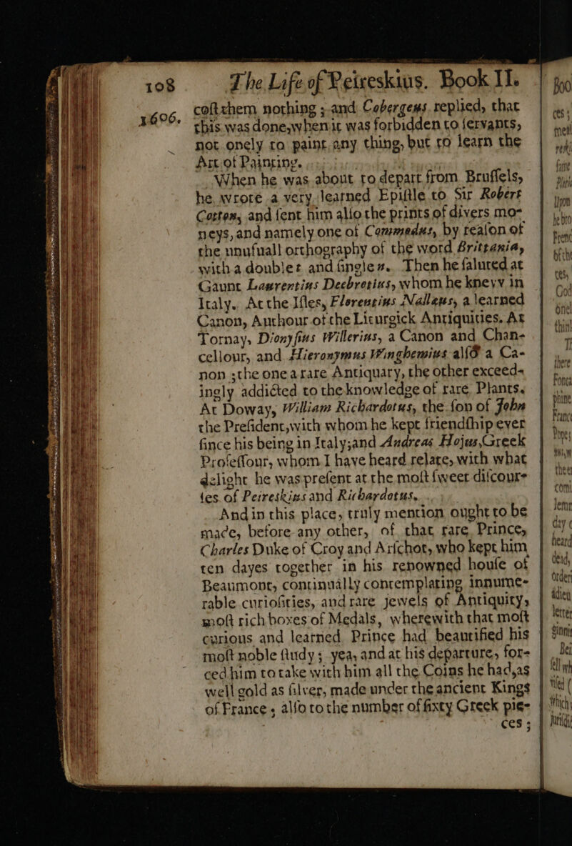 coftchem nothing ; and. Cobergems. replied, that tbis was done,w hen ic was forbidden to {ervants, not onely ro paint. any thing, but ro learn the Art ot Painting. ! 1 ! “When he was about to depart from Bruffels, he wrore a very learned Epiftle to Sir Robert Certes, and {ent him alio the prints of divers mo- neys, and namely one of Comwmedus, by tealon of the unufuall orthography of the word Brittania, with a doublet andáneles. Then he falured at Gaunt Lasrentins Decbretius, whom he kneyv in Italy. Atthe Ifles, Flerentius Nallaus, a earned Canon, Anthour ot the Licurgick Antiquities. At Tornay, Dionyfius Willerins, a Canon and Chan- cellour, and Hieronymus Winghemius aMÓ a Ca- non ;the onea rare Antiquary, the other exceed- ingly addicted to the knowledge of rare, Plants. At Doway, William Richardotus, the fon of Jobn the Prefident,with whom he kept friendfhip ever fince his being in Italy;and Andreas Hojus,Greek Profeffonr, whom I have heard relate; with what delight he was prefent at rhe molt {weet diicoure tes of Peireskins and Ricbardotus, Andin this place, truly mention ought to be made, before-any other, of chat rare, Prince, Charles Duke of Croy and Arichor, who kept him ten dayes together in his renowned houfe of Beaumont, continually conremplating innume- rable curiofities, andrare jewels of Antiquity, molt rich boxes of Medals, wherewith that moft curious and learned. Prince had beautified his molt noble ftudy ;. yea. and ax his departure, for- well gold as ilver, made under the ancient Kings | “ of France , alfo tothe number of fixty Greek pie= | . ces ;