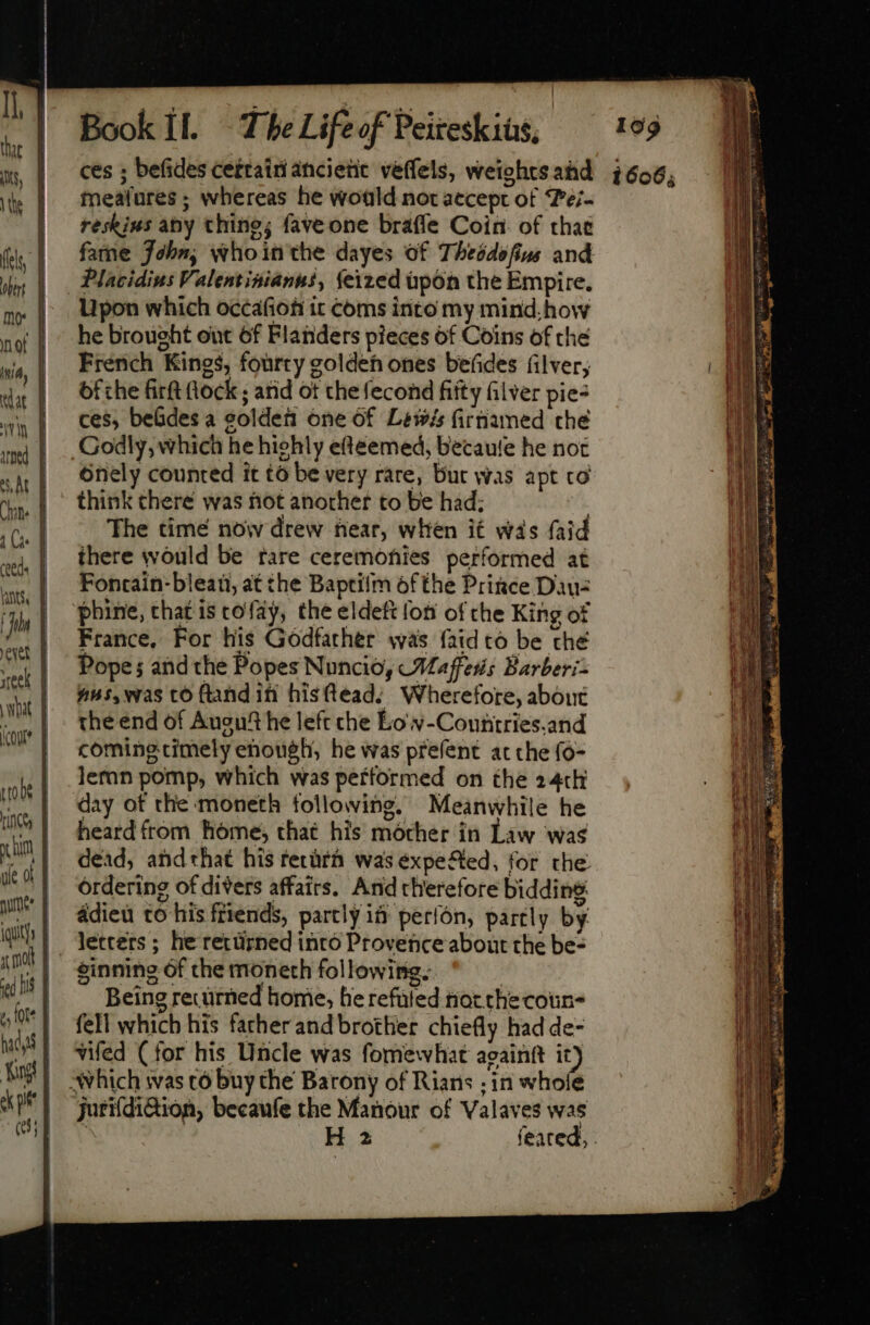 ces ; befides cettain ancient veffels, weightsahd 7606, meafures ; whereas he would not accept of ‘Pei- reskius aby thing; fave one braffe Coin. of chat fame John, whointhe dayes of Theddefins and Placidius Valentinianus, feized upon the Empire. Upon which occafion it coms into my mind, how he brought out of Flanders pieces of Coins of the iy | French Kings, fourty golden ones befides filver, dat | Ofche fir hock; atid ot the fecond fitty filver pie- vin | OSS bebdes a golden one of Lewis firnamed the m) | .. GOdly, which he hiehly efteemed, becaufe he not ht | Onely counted it to be very rare, Bur was apt to qp | think there was not another to be had; tte ‘(| . The time now drew hear, when i£ was faid d there would be fare ceremonies performed at ans, | FOntain-blean, at the Baptiim of the Prince Daué | hine, that is tofay, the eldett lon of the King of France, For his Godfather was {aidto be ché Popes and the Popes Nuncio, Waffles Barberi= nus, was co ftand in hisftead; Wherefore, about the end of Ausut he left che Eo w-Couniries.and coming timely enough, he was prefent at che fo- Jeran pomp, which was petformed on the 24th day of the moneth following, Meanwhile he heard from home, that his mother in Law was dead, andthat his tetürà was éxpeSed, for the ordering of divers affairs. And therefore bidding adieu to his friends, partly if períón, partly by letters; he rettirned into Provence about the be- ginning of che moneth following. Being recürned home, he refuted riot che coun- fell which his father and brother chiefly had de- vifed (for his Uncle was fomewhat againtt it) which was tó buy the Barony of Rians ; in whofe Jurifditiion, becaufe the Manour of Valaves was ; H 2 feated, | ewt | eek | what [ (cou |