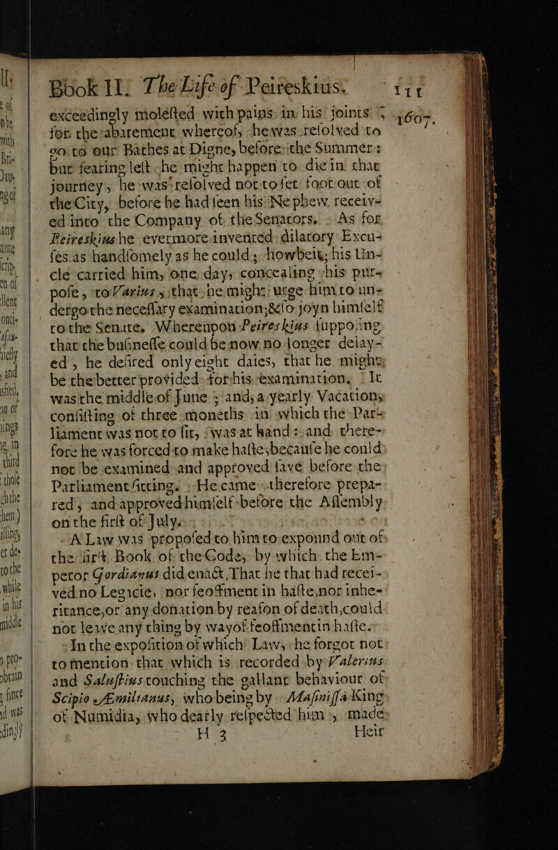 sfied, mn of gs n n third ‘thole ahihe hem ) ling, et dee tote wille jon [ince | Book II. The Life of Peireskius. for the:abatement whereof, hewvas relolved to bur fearing left he miehr happen to diein that journey, he was'refolved not tofer foot out. ot the City, before he had teen his Ne phew. receiv- edinco the Company ot. theSenators, . As for Beireshius he evermore invented: dilatory Excu- fes as handfomely as he could; howbeig; his Un- cle carried. him, one day; concealing ;his pur- pole , to arius y that he might urge him co un- dergo che neceffary examination;&amp;fo joyn himtel£ tothe Senate. Whereupon Peires kins {uppo.ng that che buGnefle could be now no longer delay- ed, he defired onlyeight daies, that he might be che better provided: forhis examination, | It was the middle of June ; and; a yearly Vacations confifting of three monetlis in which the’ Par- liament was not to fit, {was at hand:,and there- fore he was forced to make hatte;becaute he could not be examined: and approved {ave before the Parliament fccing.s . Hecame therefore prepa- red, and approved himtelf-before the Aflembly on the firlt of July. | ' A Law was propofed to him to expound out of the rit Book of theCode, by which. the km- petor Gordianus did enact, That he that had recei- ved no Legicie, nor feofment in háfte,nor inhe- ricance,or any donation by reafon of death,could not leave any thing by wayof feoffmentin hatte. In the expofition of which’ Law, he forgot not tofnention that which is recorded by Valerins and Saluftivs couching the gallant behaviour ot Scipio «Emiltanus, whobeingby Aafniffa King ot Numidia, who deatly relpected him», made Hs Heir