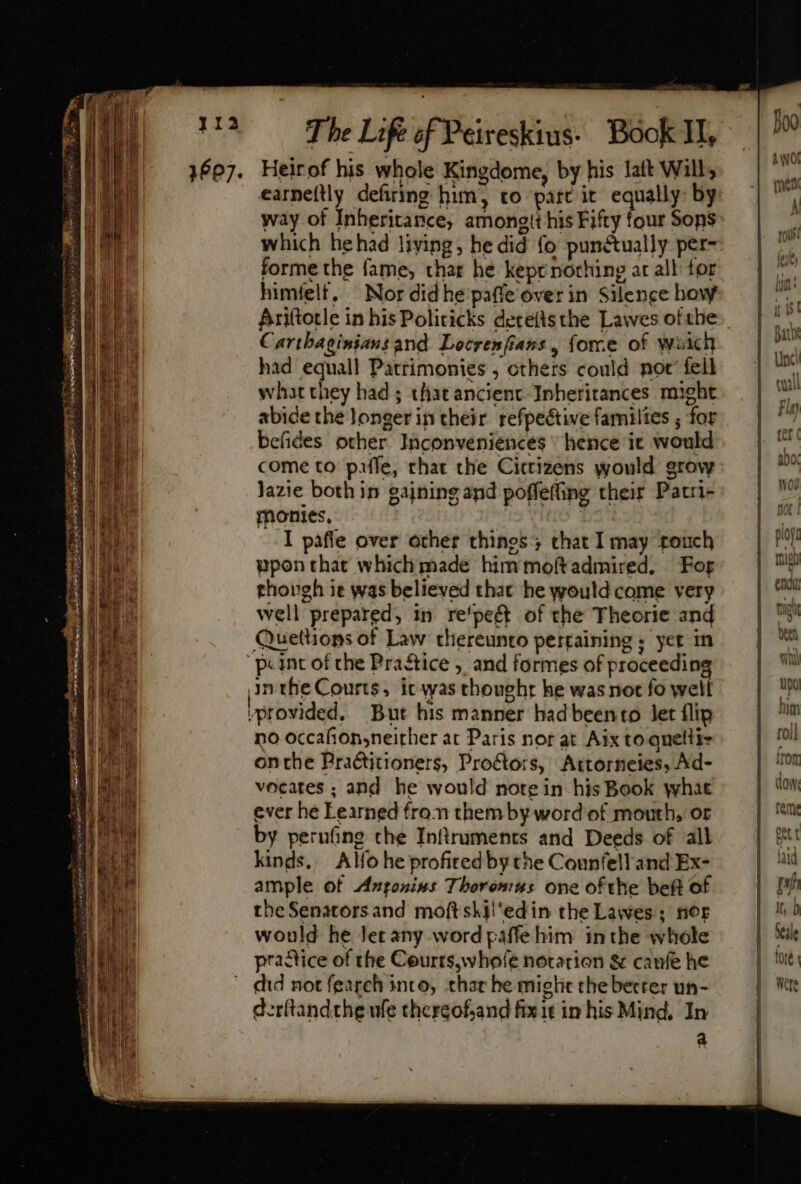 1607. ! l f T he Life of Peireskius- Book I1, Heir of his whole Kingdome, by his Iaft Will, way of Inheritance, among!t his Fifty four Sons which he had living, he did fo punctually per- forme the fame, thar he kept nothing ar all for himfelt, ^ Nor did he paffe over in Silence how Carthaginians and Locrenfians , force of wich had equall Patrimonies , cthers could not fell what they had ; thatancient Inheritances might abide the longer in their refpeétive families ; for befides other Inconveniences ^ hence it would come to paifle, that the Citizens would grow Jazie both in gaining and poffefting their Patri- monies. | I pafie over other things ; chat I may touch ppon that whiclhimade him moftadmired. Fog thovgh it was believed that he would come very well prepared, in re'peft of the Theorie and Quettions of Law thereunto pertaining ; yet in inthe Courts, it was thought he was not fo well provided. But his manner had beento let flip no occafion,neither at Paris nor at Aix to quelli- onthe Practitioners, Proétors, Attorneies, Ad- vocates ; and he would note in his Book what ever hé Learned from them by word of mouth, or by perufing the Inftruments and Deeds of all kinds. Alfo he profitedby the Counfell and Ex- ample of Antoninus Tborontus one ofthe beft of the Senators and moftsklil'edin the Lawes; tior would he Jer any word paffehim inthe whole practice of the Courts, whofe norarion &amp; caufe he did not fearch into, thar he miglit the becrer un- d.r(tandthe ufe chergofjand fixit in his Mind, In a 4 wWOÍ men A