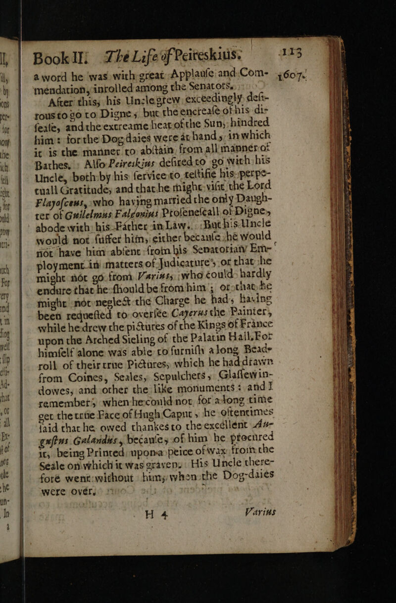 Booklli Z7eéL;feofPeiteskius. a word he was with great Applaufe and.Com- mendation, inrolled among the Senators, Afer this, his Un:legtew. exceedingly defi- rous to 20 to Digne ; but the encrealé of his -di- fele, and the excreame heat of che Sun; hindred him : forthe Dog daies were at hand, in which it is the manner ro abitàin. from all manner of Bathes, » Alfo-Peireskins defiredto go with his Uncle, both:by his fervice to tetifie his. perpe- cuall Gratitude; and that. he rhighc vic the Lord Flayofceus, who havjng married the only Daugh- cer of Guilelmus Faldonins Ptolene(call of Digne, abode with: his -Facher an. Law... ‘Buc his. Uncle would not fuffer him, either becaute .hé would nor have him abíent from his Senatoriaty Eme ' ployment. iü matters of Judicature’ or hat she might nor go from Variss; who éould- hardly endure that he-fhouldbe fróm him ;. or-that he might nót.negle&amp; the Charge he had, having been reduefted to overíée Cayerws the Painter, while hedrew che pictures of the Kings of France upon the Arched Sieling of the Palatin Hall, Foz himfelf alone was able ro furnifh along Beads roll of their crue Pictures; which he haddrawn from Coines, Seales, Scpulchets , Glaffewin- dowes, and other the like monuments : and I remembers when heconld nor, for atong time get the trite Face of Hugh Caput » he oftencimes faid that he. owed thankes to the excéllént A4- gufins Galandus, becaute; of him he procured it, being Printed upona peice of wax froin che Seale onwhich it was gravens His Uncle there- foté went:without hum; when-the Dog-daies were ovér, 2r