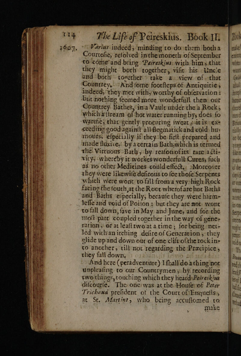 i607, Varius indeed; minding to:do- ther botha Courtefie, relolved’ inthemoneth of September to cóme'and bring Pereskius: wich him that they ‘mivhe both together, vific his Uncie and ‘both’ toserher take a» view of that Coünttey, ‘And fome footfleps of. Antiquitie; indeed; they met with; worrhy of obfervation : Countrey. Bathes, ina Vault ubder the à Rock ; whichzttream of hor water running bys does fo warthe, thar gently: procuring fweat itis sexs ceeding good aeaintt all fegmatick and cold: hu: mours, ‘efpecially if they-be firlt prepared and iade fluxive,’ by a certain Bath;which is termed the: Virtuous Bath ; by reafonofics rare a cti- vity; wheréby it wotkes wonderfull Cures; fuch as. iio other Medicines could effedt;. :Moreoxer they were likewife defirous to fee rhofe: Serpents which were wont to fall froma very:high Rock facing the fouth,at che Roce wherofare hor Baths leffe and void of Poilon ; but they are mot: wont molt pate coupled together inthe way of gene ration ; er at leafttwo at a time ; forbeing net- led wichanitchine defire of Generation , they olide up and down out of one clift ofthe rock in- to another, till not regarding the:Precipice , they fall down, And here (peradventure) I thalldo.athing not unpleafing to our Cauntrymeny: by recording two things, touching which they heardvPeireskizs difcourte. The one:was at rhe: Honferof Peter Tricbaua prefident otf the Court oftEnquetts, at St. Martint, who being accuflomed to  | | make make entett when wares Un il aM ala ' intery ünanr Val it Th Donor