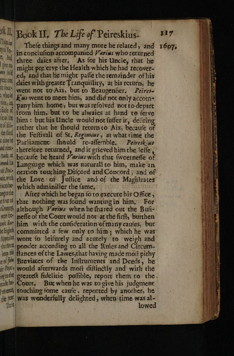 yk II Thea 01 Yee v, And dem aie {old year one Ot fours : whole Dey i sEatle of fe of the rot Mille the third L umeht nd nines nade at imd lis Of Poice ale, with haces bet efiver (0 Coutitf, weit free rook Mr ye Eighth Appeales shettiore heap ts e of jis Je Popes ito che mut bee ete che fr Tide Book I, The Life of Peiresktus. Thele chines and many more he related, and in conclufion accompanied Varins who returned three. daies after, As for his Uncle, rhat he might pre‘erye the Health which he had recover- v ea he might: pafle rhe remainder of his went not tg Aix, but to Beaugenfer. Peires- kw: went to meet him, and did not only accom- pany him home, but wasrefolved notto depart irom him, but to be alwaies at hand te ferve him : but his Uncle would notfuffer it, defiring rather chat he (hould retutn to Aix, becaufe of the Feftivall of St. Regimius , at what cime the Parliament fhould re-affemble, ^ Peireskius therefore returned, andit erieved him the leffe, becaufe he heard Varius wich that fweetneffe of Language which was naturallto him, make an oration teuchine Difcord and Concord ; and of uflice and of the Magiitrates which adminiller the fame, After which he began fo to execute his Office , that. nothing was found wantingin him, For although Varies when he (hared out the Bufi- neffe of the Court would nor at che firft, burthen committed a few only to him ; which he was wont fo leifurely and acutely to weigh and ponder according to all the Rulesand Circum- would afterwards moft diftin&amp;tly and wirh the Court. Butwhen he was to give his judgment touching fome caule, reported by another, he was wonderfully delighted, when®time was al- lowed