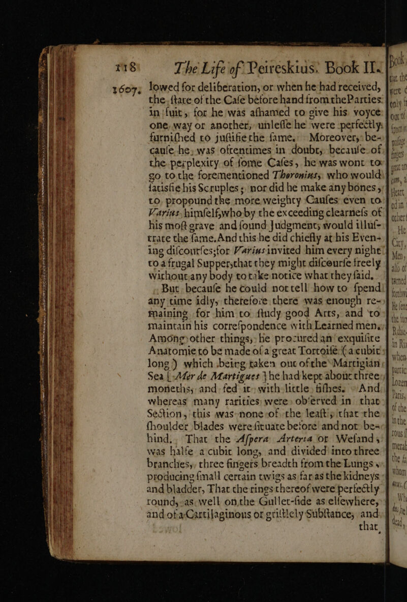 1607; lowed for deliberation, or when he:had received, the. ftare of the Cafe before hand trom theParues in ux, for he was afhamed to eive his. voyce one. way or another, unle(le he were perfectly: furni(hed ro ju(üfiethe fame. Moreover,” be- caule he, was oftentimes in donbr,. becaule. of the peiplexity of fome Cafes, he was wont tor]... go to the forementioned Thoroninss: who would: ^, , fatisfie his Scruples ;. nor did he make any bones ;;]... to. propound the more weighty Caufes even to] |) Varius. hmfel&amp;whoby the exceeding clearneís of his mofterave and found Judgment would iiluf- trate the fame. And this he did chiefly at his Even- ing difcontfes;for Príusinvited him every night to a frugal Suppersthat chey might difceurfe freely | wirhoutany body to take notice what they faid, But becaufe he could nottell how to. fpend: any tune idly, chetefoie chere sas enough re- maining for him to ftudy good Arts, and to maintain his correfpondence with Learned mena] Among)other things, he procured an ' exquifire Anatomie to be made ofa great TortoléCacubics |... long) which being taken ouc ofthe Martigián Sea | Mer de Martigues {he had kept aboür threes moneths; and. fed it» with little | (hes. And whereas many rarities; were» ob'erved in. that | Section, this was-none of. the leaft; that the | fhoulder blades were fituate before and not. bes hind,, That the Afpera Arterra or Wefand y: |. was halfe a cubit long, and divided into three branches, three fingers breadth from the Lungs « producing (mall certain twigs as faras the kidneys | and bladder, That the rines thereof were pertectly | round,-as: well on.the Gullet-fide as elfewhere, and of a Cartilaginous or griltiely Subltance; oe that