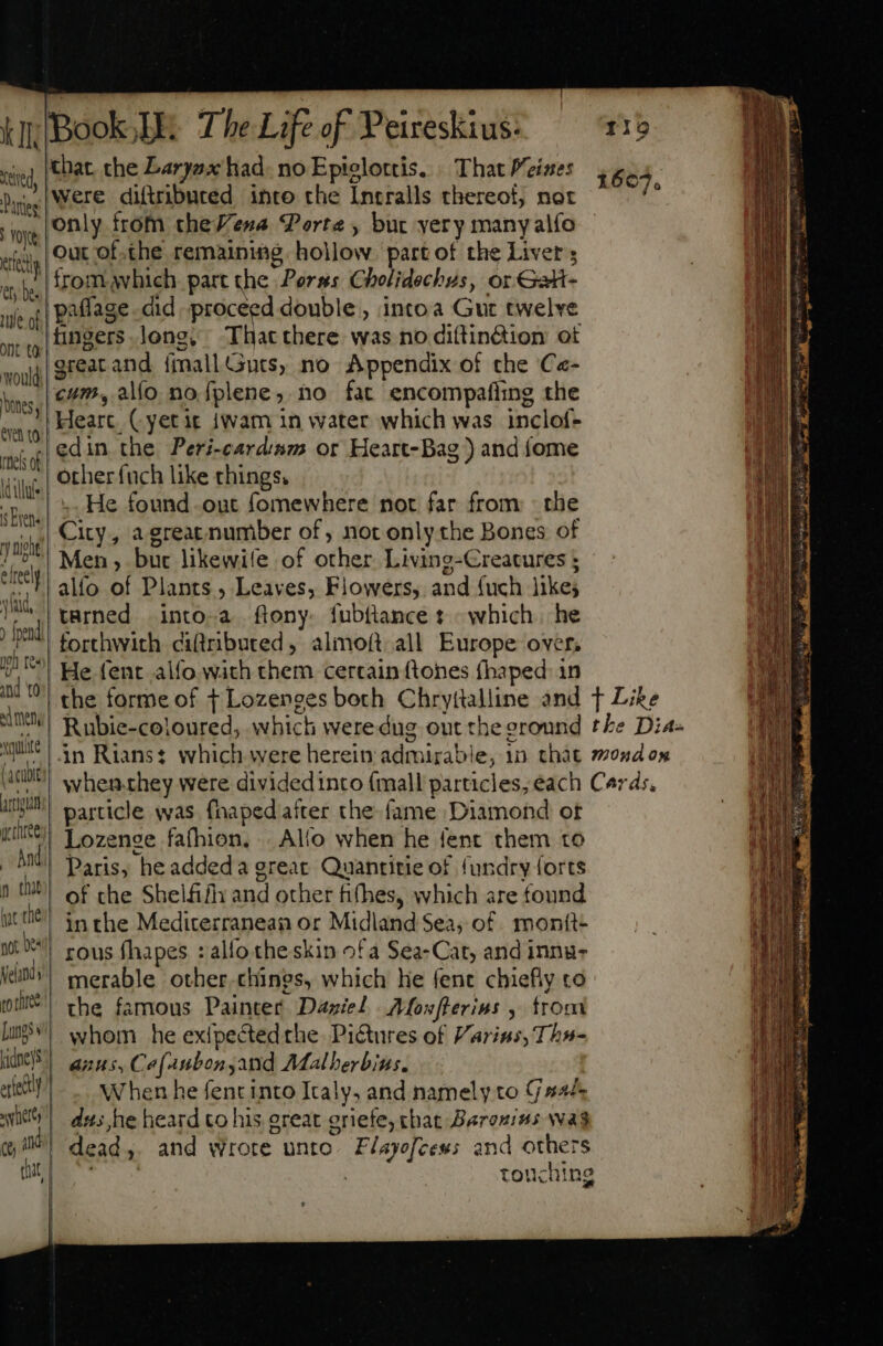 that the Laryax had. no Epielottis. | That Meines were diftributed into the Intralls thereot, not only from theVena Porte, but yery many alfo Out of.the remaining hollow. part of the Livers from. which part the Perss Cholidechus, or Gati- uj, of | paffage cid proceed double, intoa Gut twelve xg agers long. That there was no dittin&amp;ion ot voii TEA and ímallGuts, no Appendix of the Ce- bins | 278 alfo nofplene, no fat encompafiing the he J Heart, (yet ic jwam in water which was inclof- LE the Peri-cardrm or Heart-Dag ) and {ome Vili other fuch like things. ;Bw,| 2, He found out fomewhere not far from - the qp] CX» a great number of, not only the Bones of 7/7! Men , buc likewife of other Living-Creatures ; ee alfo of Plants , Leaves, Flowers, and fuch likes JH. tarned | into-a ftony- fubttance t which |. he fend forthwith ciftributed, almoft all Europe over, B ^! He fent alfo with them certain ftones fhaped: in and t0 ad ten Xqutite (acubt JJ particle was fhapedafter the fame Diamond ot it) Lozense fafhion. . Alo when he fent them to MU Daris, he addeda great. Quantitie of fundry forts 10 of che Shelfifly and other h(hes, which are found hye the inthe Mediterranean or Midland Sea, of monit- not | rous fhapes : alfo theskin ofa Sea- Cat, and inna- ici)! merable other chines, which he fent chiefly co ll) the famous Painter Daziel Morfterius , trom [wi whom he exlpectedthe Pictures of Varins, Ths- T2 PPP Ce[4Aubon and AMalberbins. | erect When he fent into Italy, and namely to C s4/- sity dus he heard co his great griefe; that Baronins wag cj) dead, and wrote unto. F/ayefces; and others 24 E : touching I | tentd, Panties | oye ere Cy he. —À