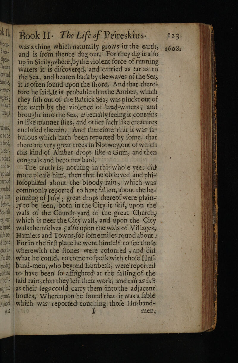 Finis. ^ lid eid a //TA PI 08er; anms itlagi thugs ations, tto Yt L004, praet. other ‘and o- upand ured -ourled nit betore, Sel y Out eame ice ditone {Ou ike the ere dig «dio (poli i feat exons, US] Book II- The Life of Peireskius. up in Sicily;where,by the violent force of running waters itis difcovered, and carried as far as to the Sea, and beaten back by the waves of the Sea; it is often fourid upon the fhore. Andthat there- fore hefaid,Itis probable chacthe Amber, which they fifh out of che Baltick Sea; was pluckt out of the earth by che. violence of land-waters, and brought into the Sea, e(pecially feeing ic contams in like manner flies, and other (ach like creatures eticlofed therein; And therefore that it was fa- bülous which bath been reported by fome, that there are very great trees in Notwey,out of which this kind of Amber drops like. a Gum, andthen congeals and becomes hard; The truth is, nothing inthis whole yeer did more pleafe him, then that he ob'erved and phi- lofophiZed about the bloody:rain, which was commonlyreporred to have fallen, about the be- ly to be feen, both in the City it felf, upon the wals of the Church-yard of the great Church, which is neer the City wall, and upon the City wals themfelves .; alfoupon the wals of Villages, For in the firft place he went himfelf to fee thole wherewith che ftones were coloured ; and did what he could; to come tofpeak wich chofe Hul= houfes; Whereupon he found that it wasa fable which was’ reported touching thofe Husband- men.