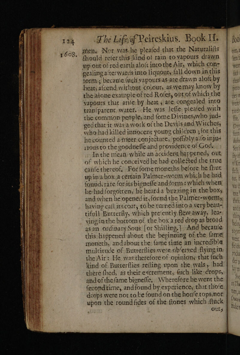 ihen, Nor was.he pleafed that the Naturalifts fhould refer chis Kind of rain to vapours drawn up our of red earth aloft into the Air, which con- sealing afterwards into liquour, fall down in this torm.; becaute (ucl vapours.as are drawn aloft by heat; afcend. without colour, as vyemay know by the alone exatnpleof red Rofes, out of which the vapours thar arie; by heat, are, congealed intO tranlparenc, water... He. was leffe pleated with the common peoples and tome Divines,who jud- cedthatdt was a work ofthe Devils and Witches, who had killed innocent young chi!cren ; for this he counted adneer conjecture, poffibly aifo 1nju- yyous to the goodneffe and providence of God. In the mean: while an accident happened, out of which he conceived he had collested the true caüfe thereof, For fome moneths before he fhut up ina box.a certain Palmer-worm which he had found rate forits bigneffe and form: which when he-had forgotten; he heard a bezzingin the box; and when he opened it, found the Palmer-worm;; | having caít its coat, to be turpedánto à very beau- tifull Butterfly, which pre‘ently flew away, lea- vinginthe bortom of the box a red drop as broad asan ordinary Sous. [or Shilling.] And becanie | this happened about the beginning of the fame | moneth, andabour the: fame time an incredible | multitude of Butterflies were ob/erved flying 1m | the Air: He. wastherefore of opinions that uch kind of Butterflies refling upon the, wals, had | chere (hed, as their excrement, fuch like: crops, | (econditime, and found by experience, that tho'e. | dcops were not to be found on the houfe tops,nor