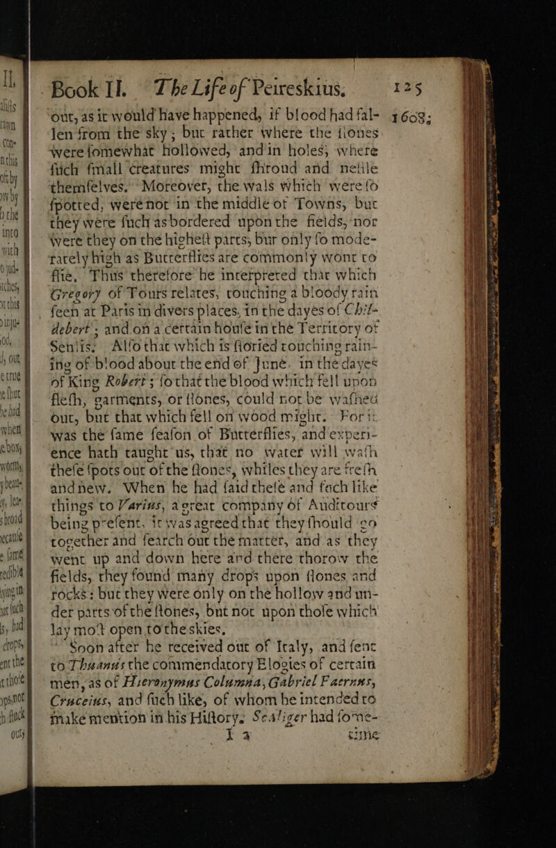 when out, as it would have happened, if blood had fal- Jen from the sky; buc rather where the fiones were fomewhat hollowed, andin holes, where füch fmall creatures might fhroud and nete themfelves. “Moreover, the wals which were fo fpotted, werenor in the middle ot Towns, but they were fuch as bordered upon the fields, nor Were they on the higheft parts; bur only fo mode- rately high as Butterflies are commonly wont to ffie, Thus’ therefore he incerpreted thar which Gregory of Tours relates, rouching a bloody rain feen at Paris in divers places, in the dayes of Chit- debert ; and on a certain houfe in the Territory of Senlis: Alfothat which is fioried crouching rain- ing of blood about the end of June. in the isi of King Robert ; lothat the blood which fell u flefh, garthents, or flones, could rot be wafhed out, but that which fell on wood might. Fort was the fame feafon of Butterflies, and ex per) ence hath taught us, that no water will wath thefe {pots our ofthe lone *, whiles they are frefh andnew. When he had faidthele and fach like things to arius, aereat company of Auditours being p* efent, itwasagreed that they (hould ¢o tocether and fearch out the raatter, and as they went up and down here and there thorow the fields, they found ai drops upon flones and rocks: but they were only on the hollow and un- der parts ofthe tones, bnt not upon thofe which lay mot open totheskies, Soon after he received out of Italy, and fent to Tbauantis the commendatory Elogies of certain men,as of H. jeranymus Columna, Gabriel Faernsts, Chateilit, and füch like, of whom he intended to make mention in his Hiftory. $e4/izer had fome- la sume