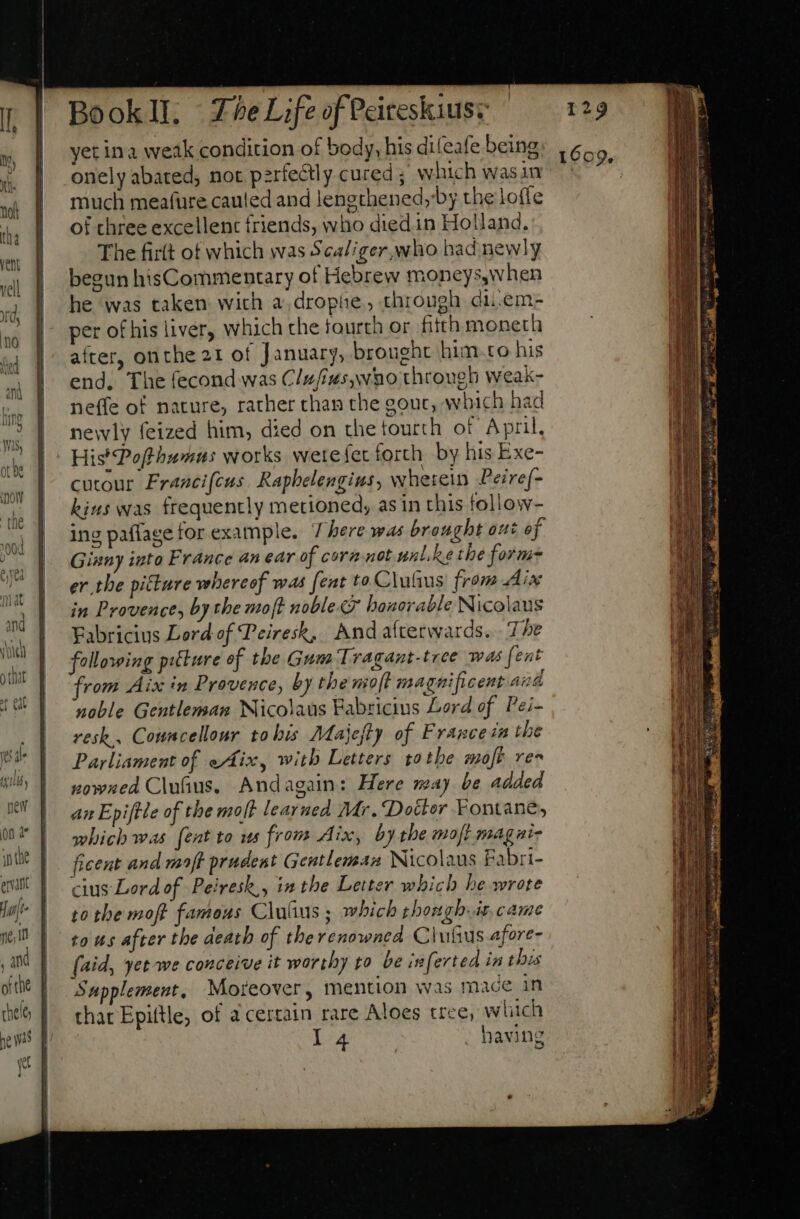 yet ina weak condition of body, his difeafe being onely abated, not pzrfe&amp;tly cured ; which wasin much meafure cauled and lengthened,by the lofle of three excellent friends, who diedin Holland. The firft of which was Scaliger,who had newly begun hisCommentary of Hebrew moneys,when he was taken with a,drophe, through di.em- per o£ his liver, which the fourth or fitth moneth after, onthe 21 of January, brought him to his end. The fecond was Clufius,wao through weak- neffe of nature, rather than the gouc, which had newly feized him, died on the fourth of April, His*Pofthumus works wete set forth by his Exe- cutour Francifcus. Raphelengius, wherein Peiref- kins was frequently metioned, as in this follow- ing paflage for example. There was brought out of Ginny into France an ear of cora not unl ke the form er tbe pitture whereof was [ent to Clufus from Aix in Provence, by the soft nobles honorable Nicolaus Fabricius Lord of Peiresk, And afterwards. The following piture of the Gum Tragant-tree was fent rom Aix in Provence, by the mot magnificent aud noble Gentleman Nicolaus Fabricius Lord of P'ei- resk.. Cowncellour tohis Majefty of Frances the Parliament of eAix, with Letters tothe moft res vowned Cluius. Andagain: Here may be added an Epiftle of the molt learued Mr. Dotter Fontane, which was (ent to ws from Aix, by the moft magai- ficent and maft prudent Gentleman Nicolaus Fabri- cius Lord of Peiresk,, in the Letter which he wrote to the moft famous Clutus ; which rhongh.is, came tous after the death of the renowned ClufGus afore- (aid, yet-we conceive it worthy to be inferted in this Supplement, Moreover, mention was mace in thar Epiftle, of acertain rare Aloes tree, which I4 having