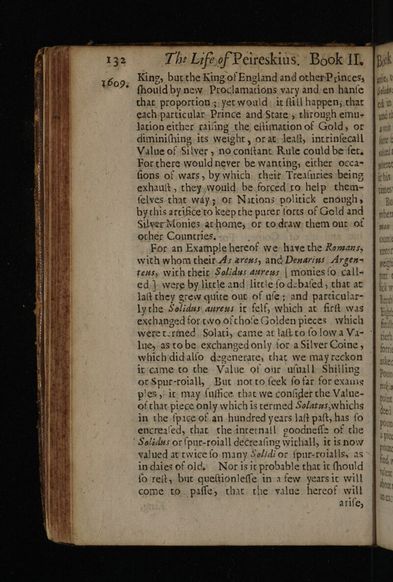 King, bucthe King of England and other Princes, fhouid by.new Proclamations vary and. en hanfe that proportion; yet would | it ftiil happen; char each particular Prince and State , through emu- lation either rating the e(timation of Gold, or diminifhing its weight, orat leaít, intrinfecall Value of Silver , no conftant. Rule could be fet. For there would never be wanting, either occa- fions of wars, by which. cheit Trealuries being exhautt , they would be.forced ro help them- felves that way,; or Nations politick enough, by chis artifice to ke eepthe purer forts of Geld and Suverivonies achome, or to.draw them our of other Countries. | For an Example hereof we have the Romans, with whom their.ls areus, and Denarius. Argen- tes, with their Solidus aurezs | monies {o call- ed ]- were by.litcle and little (o d:bafed ; that ac la(t they grew quite out of ufe; and particular- lythe Solidus aureus it felf, which at firft was exchanged for tivo ofchofe Golden pieces which were t. ‘rmed Solati, came at lalt to fo low a Va- lue, as to be exchanged only tor a Silver Coine , which didallo degenerate, that we may reckon it came to the Value of onr u(uall Shilling ot Spur-roiall, But notto feek fofar for exains pies,’ ic may fuffice that we confider che Value- of that piece paly which is termed Solatas,whichs in the {pice of an hundred years laft paft, has fo encreafed, that the inrernall goodnefiz of the Solidus or {pur-roiall decreatine withall, itis now valued at twice fo many Bd od fpur-roialls, as indaies of old, Nor is it probable that it (hould fo reit, but idonidde in afew yearsic will come to paffe, that the value hereof will arife,