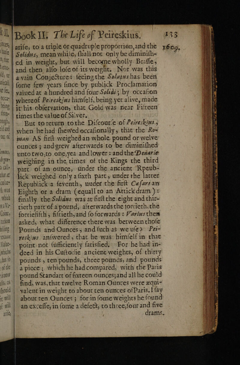 iles tübfe D thar emp. nlecall € fet, 0CCas elng thet  QU Of cular was and then alfo lofe of irs weight. Nor was this avain Conje&amp;ure: leeing the $2/4145s has been fome few years fince by publick Proclamation whereof Peireskins himfelt, being yer alive, made it his oblervation, that Gold was near Fifteen times the value of Si.ver. But toreturn tothe Difcour‘e of Peiresbius ; when hehad fhewed occafionally, that the Ro= man AS Brit weighedan whole. pound or welve ounces ; and grew afterwards to be dimini(hed unto two,to one,yea and lower : andthe Desarie weighing in the times of the Kings the third part of án ounce, under the ancient Rpeub- lick weighed only afixth part, under rhe latcer Republick:a feventh , uuder the firft Cefarsan Eighth or a dram (equall ro an Atcickdram ): tierh patrof a pound, afterwardsthe torcierh, che forriefifth 5 filtierh,and {o forwards: Varizs ches asked; what difference there was. between thofe Pounds and Ounces; and {uch as we ule? Pei- reskins aniwered, that he was: himlelf in. that point not {ufficiencly fatisfied, For he had in- deed in his Cu(todie ancient weights, of thirty pounds , ten pounds, three pounds, and pounds a piece; which he had compared, with che Paris pound Standart of fixteen ounces;and all he could find, was, that twelve Roman Ounces were zqui- valent in weight to about ten ounces ofParis. Lay about ten Ounces ; forin (ome weights he found an exceffe, in (ome a defect, to three, four and five : drams 609.