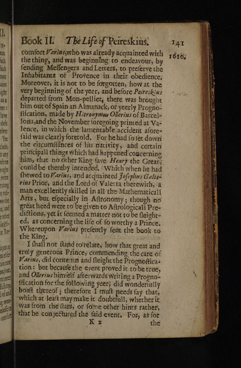 comfort Vari#swho was already acquainted with the thing, and was beginning to endeavour, by fending Meffengers and Letters, to preferve the Inhabitants of Provence in their obedience; Moreover, it is hot to be forgotten, how at the very beginnine of the yeer, and before Pereikius departed from Mon-pelliet, there was broueht him out of Spain an Almanack, of yeerly Progno- fication, made by Hieroxymus Ollerius of Barcel- loria,and the November {orevoing printed at Va- lence, in which the lamentable accident afore- faid was clearly foretold. For he had fo ter down the citcumftances of his macivity, ahd certain priticipall things Which had happened cogcernine him, that no orher King (ave. Hearythe Great; could be thereby intended. Which when he had fhewed to arias, and acquainted Fofephxs Galte- rius Prior, atid the Lord of Valetta therewith, a mah excellently skilled in all the Mathematical] Arts , but efpecially in Aftronomy ; though no great heed were to be eivén to Aftrolocicall Pre- dictions, yét ic feémed a matter not to be fleight- ed, as concerning the life of fo worthy a Prince. Whereupon Varins prefently feat the book to the King, I fhall not ftand to'relate, how that great and truly generous Prince; commending the cáre of Variss, did conten and fleight the Proenoftica: tion: but becaufe the event proved it to be tne, and Ollerizs himfelf afterwards Writing a Proeno- fication for the following yeer; did wonderfully boaft thereof ; therefore I mutt needs fay thar, which at Jeaft may make ic doubrfull, whether it was from thé ftats, or foe other hints rather, K z the 1616;
