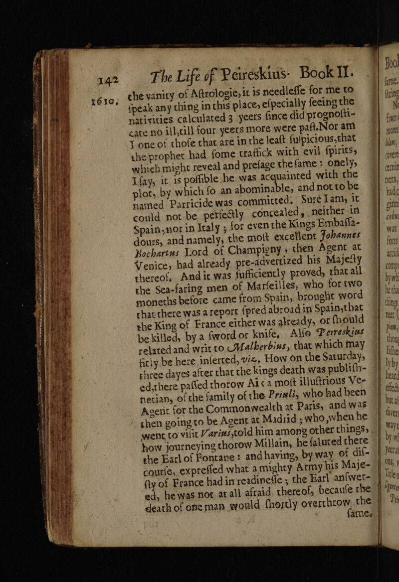 E I US adeat o&gt; NL LE &gt; Ns S - — ER : =&gt; So L— MÀ — - S Ex C = = me - 7 mor TL Ey um ad e m inis 3 ES 3 * E IAS m T : Ex, Uu d — —— . rit The Life of Y eweskius: Book II. che vanity of Aftrologie, it 1s needleffe for me to {peak any ching in this places efpecially feeing the nativities calculated 3 yeers fince did prognofti- cate no ill;till four yeers more were paf.Nor am Y one of thofe that are in the leaft (uipicious,that the prophet had. fome traffick with evil fpirits; which might reveal and prefage che fame : onely, Lfay, it is poffible he. was acquainted with the plot, by which fo an abominable, and not to be named Parricide was committed, Suré Lam, it chree dayes after chat the kings death was publifh- ed,there pafled thorow Ai«a mott illuftrious Ve hetians of the family of the Priali, who had been Agent for the Commonwealth at Paris, and was shen going to be Agent at Madrid ; who when he went to vilit /ari#s,told him among other things; how journeying thorow Millain, he (aluced chere the Earl of Fonrane: and having; by way of dii-  Pei