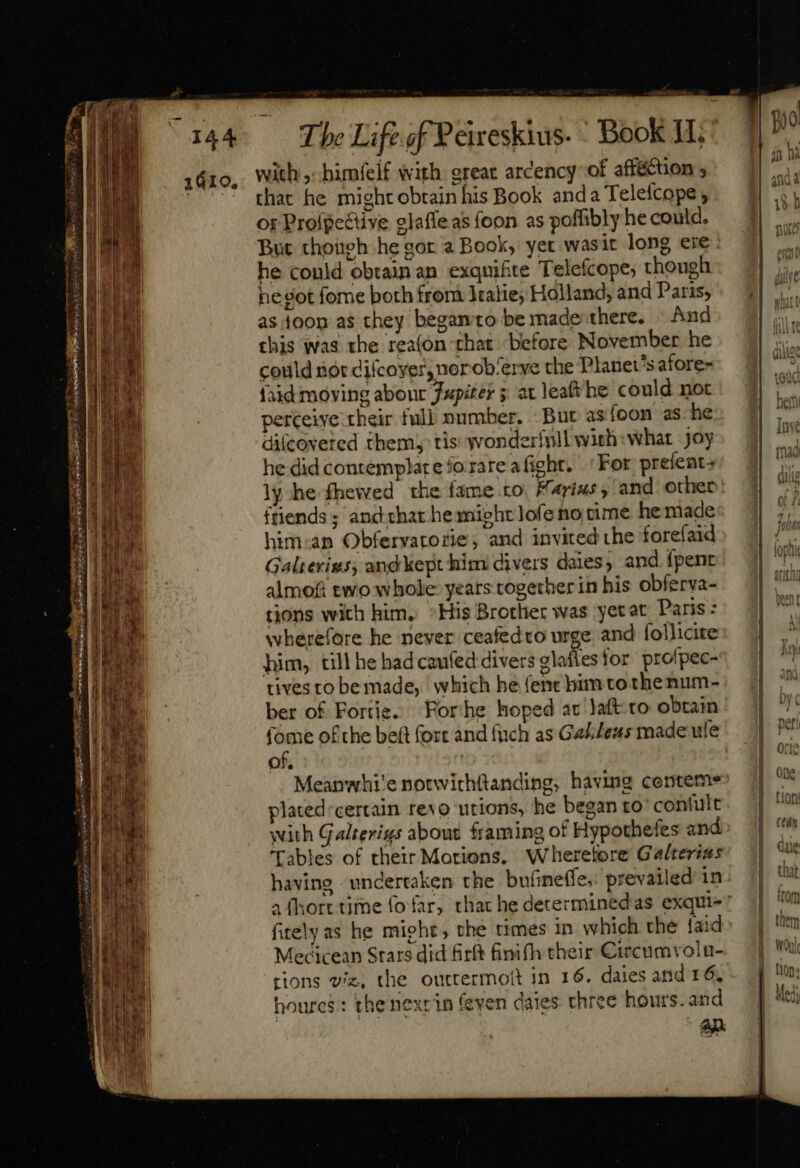 1410, with ,- himfelf with ereat arcency of afféttion ; that he might obtain his Book anda Telefcope or Prolpective elaffeas foon as poffibly he could. But though he gor a Book, yet wasit long eie he could obtain an exqmifite Telefcope; thongh ne got fome both from Iealie; Holland, and Paris, as toon as they begamto be made there. And this was the reafon that before November he could nor difcoyer, ner ob/erye the Planets afore- fad moving abonr Jupiter 5 at leaf he could not perceive their full number. But asíoon ashe difcoveted them; tis wonderfnll with: what Joy he did contemplat e 5o rare aficht. ‘For prefent+ ly he fhewed the fame to. Farias, and other friends; andthar he mieht lofe no cime he made him:an Obfervatozie; and invited the forefaid Galterigs, and kept him divers daies, and {pent almok two whole years togetherin his obferva- tions with him. *His Brother was yetat Panis: wherefore he never ceafedto urge and follicite him, till he had caufed divers ze for profpec- tives to bemade, which he (ent bim to thenum- ber of Fortie. ‘Forhe hoped at Jaft-to obtain (ome ofthe beft fort and fuch as Gel/eus made ule of. | Meanwhi'e notwithftanding; having centeme plated certain revo utions, he began to’ contult with Galterius about framing of Hypothefes and Tables of their Motions. Wheretore Galterius having undertaken the bufimeffe, prevailed in fitelyas he mieht; the times in which the faid Mecicean Stars did firft finifh their Circumvolu- tions viz, the outtermott in 16. daies and 16. houres: the nexrin feyen daies three hours. and An