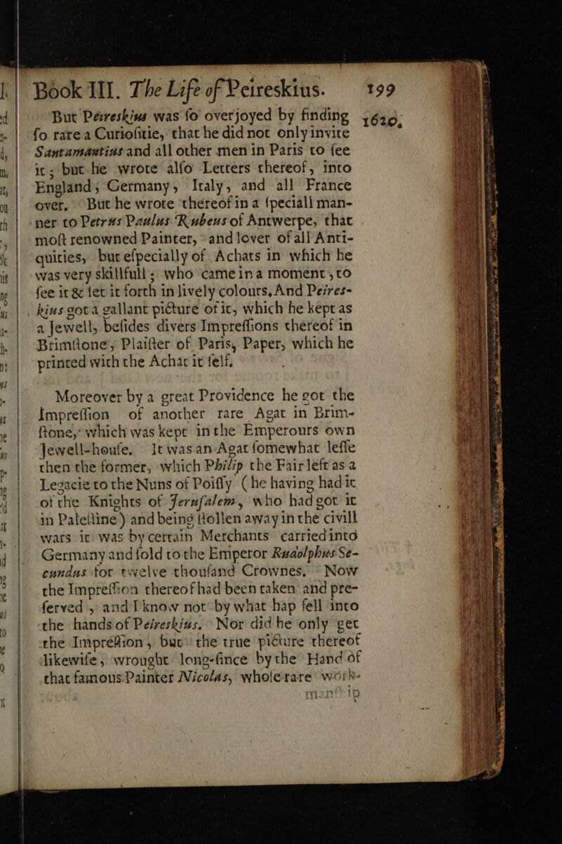 4| ^ But Pesreskins was fo overjoyed by finding 1625 - | fo rarea Curiofitie, that he did not only invite : l| Santamantins and all other men in Paris to fee 1, | 3; but he wrote alfo Letters thereof, into | ,| England; Germany, Italy, and all France | over. But he wrote ‘thereof in a fpeciall man- + | ner co Petras Paulus Rubeus of Antwerpe, that moft renowned Painter, © and lover of all Anti- k | quicies, butefpecially of Achats in which he ie | was very skillfull ; who cameina moment, to y | fee it &amp; etit forth in lively colours, And Peires- 4 |. kins gota gallant picture of ic, which he kept as «| a Jewell, befides divers Impreffions thereof in .| JBrimüone; Plaifter of Paris, Paper, which he &amp; | printed wich the Achar it felf, Moreover by a great Providence he got the ; |. Impreffion of another rare Agat in Brim- &amp; | ftone, which was kepe inthe Emperours own i ; | Jewell-heufe. 1twasan-Agat fomewhat leffe i then the former, which Philip the Fair left as a A Lezacie to the Nuns of Poifly (he having hadic | | ofthe Knights of Jernfalem, who had got 1t , | in Palettine) and being Hollen away in the civill ok | wars it: was bycerrain Merchants carriedintd 4 Germany and {old to the Emperor Rudolphus Se- cundus for. twelve choufand Crownes, Now the Impreffion thereof had been taken’ and pre- ferved , and I know not by what hap fell into the hands of Peireskizs. Nor did he only get rhe Impréfion, buc the true picture thereof | dikewife, wrought long-fince bythe Hand of |. hac fanous Painter Nicolas, wholerare work » msaníttp 4