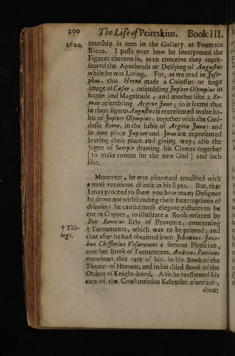 maníhip is feen in. thé Gallery. at Founrain Bleau. 1 paffe over how he Interpreted the Figures thereonío, asto conceive they. repre- {ented che. Apotheofis or Deifying of Auguftas | whilehe was Living... For, as we read in Jofz- phus, that. Hered. made a Coloffus: or huge | image of Cefar , reíembling Jupiter Olympins in forme ;and Magnitude ;- and anotherlike a Re- | manrelembling Argive Juno ; {oitfeems that in thete figures. Auguftwsis reprefented inthe ha- bit of Jupiter Olympizs , together with the God- defle Roma, inthe habit ot Argive Juno: and in one place Jupiserand .]wuo are teprefented leaving their place-and giving way; alfo the: Signe of Scorpio drawing his Clawes together | to make roome for the new God ] and fuch like. Moreover, he was. afterward. troubled wick’ a moft vexations di/eaíeinhisEyes, | But, that I may proceed to (hew youhow many Defignes he drove notwichitanding chefe Interruptions of dileales;: he cauted moft elegant pi@uresto be tot in Copper , toillufirate a Book wtirten by Rex Renatus. Erle of Provence, concerning - Turnaments, which was to be printed and that after he had obtained irom Fobagnes Faco- bus Chiffletins Vefuntinus a famous Phyftian, another Book of Tornaments, Azdreas Favinus mentions. this care of his, in his-Bookofthe Theater of Honour; and inhis third Book ofthe Orders of Knight-hood, |. Ao he reaffumed his: eate-of. che. Gonf(tantinian Kalendena‘orefaid:, about