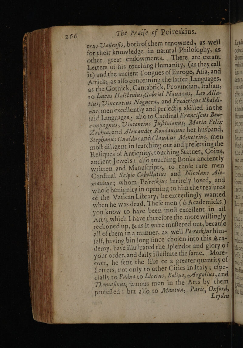 ius Uallenfis, both of them renowned, as well for their knowledge in natural Philofophy, as other. great endowments. There are extant Letters of his touching Humanity, (asthey call it) and the ancient Tongues of Europe, Afia, and Atrick; as alfo concerning thelatter Languages; as the Gothick, Canrabrick, Provincian, Italian, to Lucas Holftenius,Gabriel Naudeus, Leo Alla- tius, Vincentius Noguera, and Fredericus Ubaldi- nas, men excellently and perteGtly skilled inthe íaid Languages; alloto Cardinal Francifcus Bon- campagnus , Vincentins Fuftinianus, Maria: Felix Zachis, and Alex ander Rondaninus her husband, Stephants Gualdusand Claudius Meneirius, men molt diligent in fearching out and preferving the Reliques of Antiquity, touching Statues, Coins, ancient Jewels: alfo touching Books anciently written and Manulcripts, to thofe rare men ^ardinal Scipio Cobellutias and Nicolaus Ale- mannus, whom Peireskius Intitely loved, and vhole benignity in opening to him the trealures of the Vatican Library, he exceedingly wanted when he was dead. Thefe men (9 Academicks.) you know to haye been moft excellent in all Arts; which I have therefore the more willingly reckoned up, &amp; as it were muttered out, becauíe all of chem 1n a manner, as well Pe:reskias him- felf, having bin Jong fince cholen into this Aca- demy, have illuftrated the (plendor and glory of J over, he fent the like or a greater quantity ot 1 Thomafinus, famous men in the Arts by them profefied : bur slo to Mantua, Paris, Oxford,