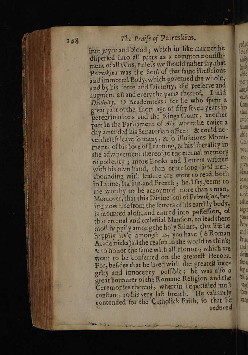 268 into juyce and blood; which in like mannet he dilperied into all parts as a common nourifh- ment of all Wirs, unle(s we fhould rather fay that Perreskins was the Soul of that farne tilnftrious and immortal Body, which governed the whole, and by his force and Divinity» did preferve and angment all and every the patts thereof. J faid Divinity, O Academicks: for he who fpent à ereat part ofthe fhort age ot fifty feven years in peregrinations and the Kings Court, another parc iti che Parliament of dix where he twice a day attended his Senatorian office; &amp; could ne- verthele(s leave (o many, &amp;fo illufirious Monu- ments of his Jove of Learning, &amp; his liberality in che advancement thereof,to the eternal memory of pofterity ; more Books and Letters written with his own hand, than other long-lis’a men, abounding with lealure are wont to read, both me worthy to be accounted more than a màn, Moreover, that chis Divine foul of Peireskins, be- ing now free from the fetters of his earthly body, is mounted alofr, and entred into poffeffion, of thar erernal and cceleitial Mantion, to lead there oh happily among the holy Saints, that life he Academicks)all the reafon in the world to think; &amp; t0 honor the fame with all Honors which are wont to be conferred on the greareft Heroes, For, befides tliat he lived with the greatest inte- erity and iunoceticy poflible; he was allo a great houourer of the Romane Religion, andthe Ceremonies thereof, wherein he perfited molt conftant, to hisvery lat breath. He valiantly contended for the Cagholick Faith, fo that he ————————— —— Bem —— —PH— cat!