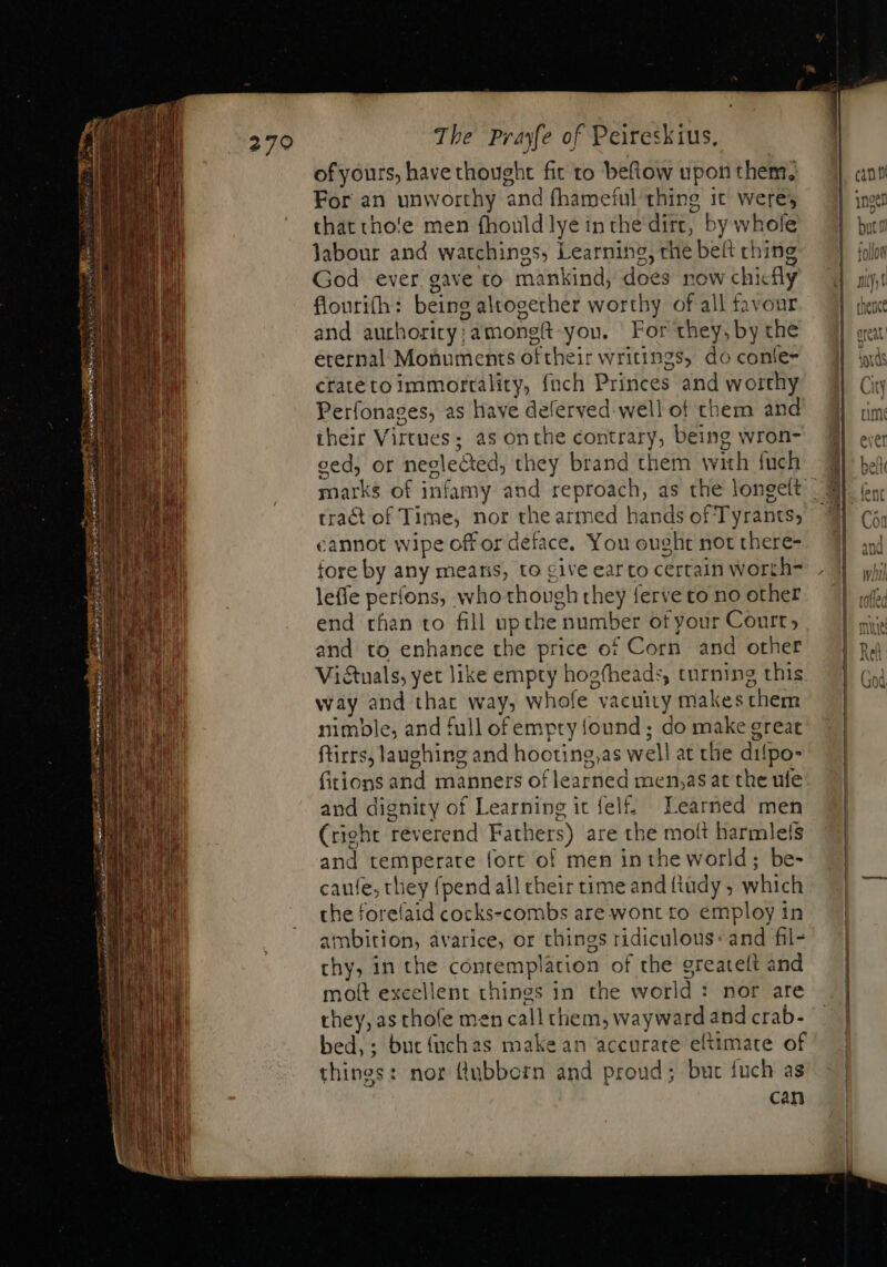 of yours, have thought fit to beftow upon them; For an unworthy and fhameful thing 1t were; that cho'e men fhouldlye in the dirt, by whole labour and watchings, Learning, the belt ching God ever gave to mankind, does now chicfly flouri(h: being altogether worthy of all favour and auchority;amongft-you. For they, by the erernal Monuments oftheir writings, do conle- crateto immortality, fnch Princes and worthy Perfonages, as have deferved-well of them and their Virtues; as onthe contrary, being wron- ced, or neglected, they brand them with fuch tract of Time, nor the armed hands of Tyrants, cannot wipe off or deface. You ought not there- fore by any means, to cive earto certain worth- leffe perfons, who though they ferve to no other end chan to fill upthe number of your Court; and to enhance the price of Corn and other Victuals, yet like empty hoefheads, turning this way and that way, whofe vacuity makes chem nimble, and full ofempry found ; do make great ftirrs, laughing and hooting,as wel! at the difpo- fitions and manners of learned men,as at the ule and dignity of Learning it fel. Learned men (right reverend Fathers) are the moft harmlefs and temperate fort of men in the world; be- caufe, they {pend all their time and ftüdy ; which the forelaid cocks-combs are wont to employ in ambition, avarice, or things ridiculous: and fil- thy, in the conremplation of the greatelt and moít excellent things in the world : nor are they, as thofe men call them, wayward and crab- bed, ; but (uchas make an accurate eftimate of things: nor (lubborn and proud; but fuch as can , barat