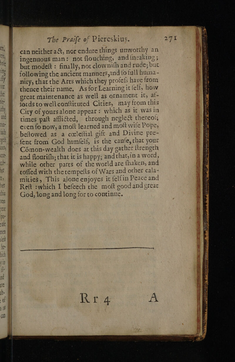 can neither act, nor endure things unworthy an ingenuous man: not flouching, andineaking; but modeft : finally, not clownifh and rude; but following the ancient manners,ind fo tull huma- nity, that the Arts which they profes have from thence their name. As for Learning it felt; how great maintenance as well as ornament it, af- fords to wellcontticuted Cities, may from this City of yours alone appear : which as it was in times paft affli&amp;ed, | through neglect thereos even fo now, a molt learned and molt wile Pope; beftowed as.a cceleltial gift and Divine pre- ent from God himíeif, is the canfe, chat your Cómon-wealth does at this day gather ftrengrh and flourith; chat it is happy; and that;in a word, while other parts of the world are fhaken, and toffed with che tempells of Wars and other cala- mitie$, This alone enjoyes it felfin Peace and Rel :which I befeech the moft good and great God, long and long for to continue. : Papa ed Gay IY