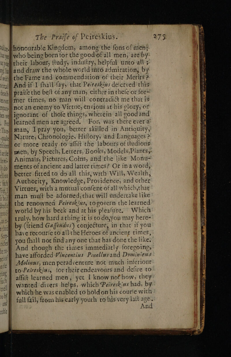 Utes Ihonourable Kingdom, among the fons of men; m . Ww p. being born for the eood of all men, are by. ! at yoy ek neit labour, {tudy; induttry, helpful unto all ; | 25 li land draw the whole world into admiration; by lvi the Fame and ‘commendation of their Merirs 2 wall And if I fhall fay; thac Peireskin: delerved this iuh lf praife the belt ot any man, either in thele or for- ew mer times, no man will concradi&amp; me that is Dane not an enemy to Virtue, envious at liis clory, o£ itn | nf ignorant of thofe things, wherein al Il good and . f earned men are screed, For, was there ever à Thend | man, Ipray you, better skilled in Antiquity, uis | Nature; Chronologie, Hiftory; and Languages ? imm or more ready to affilt the labours of itudious e men, by Speech, Letters, Books, Models;Plants er. B Animals, Pictures, Coins, and the like Monu- dl | ments of ancient and latter times? Or ina word, iwl better fitced to do all this, with Will, Wealth, wl. Authority, Knowledge, Providence, and ot her tar] | Virtues; with a mutual confent of all which,that IK man mult be adorned, chat will undertake like BE the renowned Peireskius, togovern the learned nite world by his beck and at bis pleafure, ^ Which ‘cafe truly, how hard athing it is to do,you may here- iB by (friend Ga fends) conjecture, in that if you B have recouríe to all the Heroes of ancient times, | you fhall not find'any one that has done the like. I And though the times immediatly foregoing; | have afforded Vincentius Pinellusand Dominiens | Molinus, men peradventure not much inferiour to Peireskias, iortheirendeavours and defire to ' affit learned men; yet 1 know nof how; they qf wanted divers helps, which Peireskius had, by | which ‘he was enabled to hold on his courte with i full fail, from his early youth to his very lait age | And iste = eee : Sigh ny i he Herve Hn et nl em EE ee OO a Bac aM : Ss 2&amp;2 =