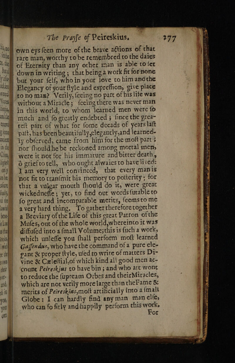 | RE | t Dir j | | Yol iden ned Vasil Ioa Ui te v omi xiu in tl Chin, | ficii | ony nde aure Bd or the ee 10016, | wich re SOND Yi hor e pU | | zi E d ou yt Qn The Prayfe of Peireskius, rare man, worthy to be remembred to the dates of Erermity than any other man is able to fet down in writing ; that beinga work fic fornone bur your felf, whoin your love to him andthe Eleeancy of your ftyle and expreffion; give place to no mam? Verily, feeing no part of his lite was withoura Miracle; feeing there was never man in this world, to whom learned men were fo much and fo greatly endebted ; fince the grea- telt part of what for fome decads of years laft pat, has been beantifully,clegancly,and learned- ly obferved, came from him for the moft part ; nor fhouldhe be reckoned among mortal men, were it not for his immature and bitter death, 6 grief to tell, who ought alwaies to have lived: Jam very well convinced, that every manis not fit to tranfit his memory to potterity ; for thar a vulgar mouth fhould do it, were great wickednefle; yet, to find out words futable to fo great and incomparable merits, leemsto me averyhard thing. To gathertherefore cogecher a Breviary of the Life of this great Patron ofthe Mufes, out of the whole world,whereinto tt was diffufed into a fmall Volume;this is {uch a work; which unleffe you fhall perform moft learned Gaffendnt, who have the command ofa pure ele- eant &amp; proper {tyle, uled to write of matters Di- vine &amp; Czlettial,of which kind al! good men ac- count Peireskius to have bin; and who att wont to reduce the fupream Orbes and theirMiracles, which are not verily more large than theFame &amp; merits of Peireskias,mott artificially into a {mall Globe: I can hardly find any man manelie, who can fo fitly andhappily perform this a or 277 Be oe iud B ^ um