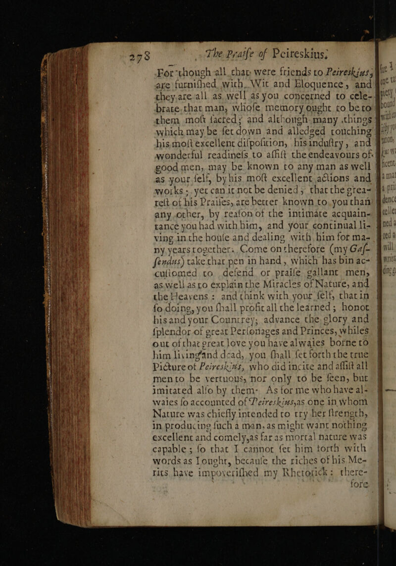 For though all. cha were friends to Peireshizs, are furnifhed wich, Wit and Eloquence, and| they.are all as well as you concerned to cele- | brate.thar man, whofe memory ought to be to’ them moft facted; and although. many ,things ff good men, may be known to any man as well works ;. yer canit not be denied; that the grea- ff re(t ot his Praiies, are better known to. youthaü anyother, by reafon of the intimate acquain- | tance you had wich him, and your continualli- | ving inthe houíe and dealing with, him for ma- | Dy years together: Come ontherefore (my Ga/- fendus) take chat pen in hand , which has bin ac- cuíiomed to defend or praife gallant men, as.well asto explain the Miracles of Nature, and the Heavens : and think wich your felt, thacin fo doing, you (hall profit all the learned; honot his and your Countrey; advance the. glory and {plendor of great Perfonages and Princes, whiles out of hat ereat love you have alwaies borne ro him livin@and dead, you fhall fet forththe true Picture of Peireskins, who did incite and aflilt all mento be yertuous, nor only to be feen, but imitated allo by chem: As for me who have al- waies fo accounted of Pesreskius,as one 1n whom Nature was chiefly intended to try her ftrenerh, in producing fuch a man, as might want nothing excellent and comely,as far as mortal nature was capable ; fo that I cannot fet him torth with words as Loueht, becaule the riches of his Me- rits have impoverifhed my Rhetorick: there- tore»!