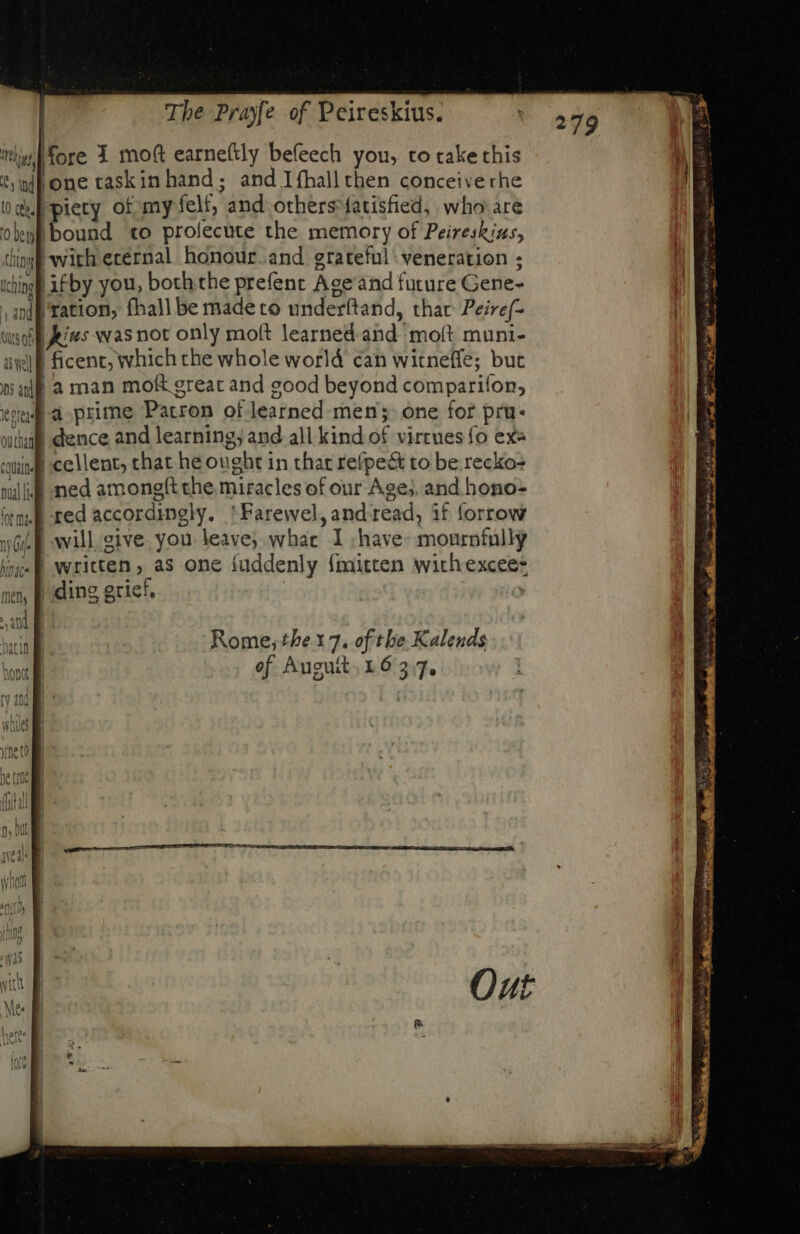 fore 1 mo(t earneftly befeech you, to take this ‘sindpone caskinhand; and Ifhallthen conceiverhe nf piety of my felt, and others-fatisfied, who are ‘bound to prolecute the memory of Peireskius, with ecernal. honour. and grateful: veneration ; op ifby you, both the prefent Ace ánd future Gene- , ap tation, fhall be made to underftand, thar Peire/- sol kis was not only mo&amp; learned and moít muni- ip ficent, which che whole world can witnefle; but | a man moR great and good beyond comparifon, la prime Patron of learned. men; one for pru. | dence and learning; and all kind of virtues fo ex« quif cellent, chat he ought in that refpe&amp; to be recko+ will med amongft the miracles of our Ages, and hono- tm. ted accordingly. 'Farewel,and read, if forrow iL E will. give you leave; what I have: mournfully | written ; as one fuddenly fmitten with excee- ding grief, ; | ni ated bes «gorda ave as E wr qeu ll E Rome; the x 7. of tbe Kalends of Auguit. 16537.