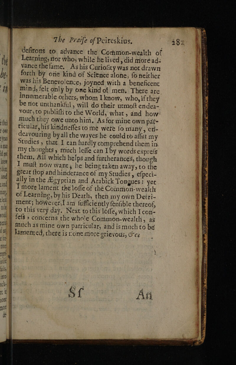 di ! oW fent knew ^it and sand nn jv: tole vol perl | ni the 00r. | | i ] ] 4 | Wd i} 1H The Praife of Peireskius, defirons to advance the Corhmon-wealth of Learning, nor who, while he lived ; did more ad: vance thefame, As his Curiofity was not drawn forth by ore kihd of Science alone, fo neither was his Benevolence, joyned with a beneficent mind, felt only by ome kind of men; There are. innumerable others, whom I know, who, if they be riot unthankful, will do their utmofi endea- vour,to publiffi to the World, what, and how: much they owe unto hi$, Asfor mine own pat- ticular, his kitidneffes to me were fo many, en- deavouring by all the wayes he could to aífitt my Studies , that I ean hardly comprehend them in. my thoughts ; much leffe can Iby words epre(s them. All which helps and furtherance, though I muít now want; be being taken away, to the great {top and hinderance of my Studies , efpeci- ally inthe JEgyptian and Arabick Tongues: yet more lament the loffe of thé Coinmon-wealth of Learning, by his Death, then my own Detri- ment; however, am lufficiently fenfible thereof, to this very day. Next to this lóffe, which I con- fefs » concerns the whole Common-wealth , as much as mine own parricular, and is much to be lamented, there is rone more erievous, ics a: ‘ A vw Ment ie” fad on p ee B waa gre Sire ABER Poo ei yet igh ioa n T cee eb oan ecu a1 AQ ae 9rd AME p, o^ MN uode mn