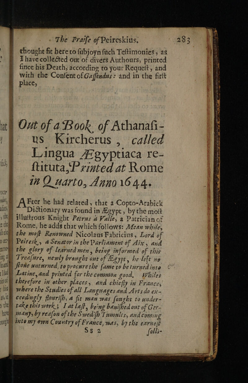 | § thought fit here to fubjoyn fuch Teftimonies , as fO havecollected out of divers Authours; printed B fncehis Death, according to your Requeft ; and E with the Content of Gaféndus: and in the firlt 4 place, — ut) Out of a Book. of Athanafi- || us Kircherus, called | Lingua AE gyptiaca re- | fütutajPezted at Rome E mQ zarto, 421201644. UAM A Frer he had related, that a Copto-Arabick iis} “Di tionary was found in fEeypt, by the molt yl) illutrous Knight Petrus a Valle, a Patrician of t tty | Rome, he adds that which follows: Afean while, hU tbe moft Renowned Nicolaus Fabricius , Lord of (UE Peiresb,, a Senator in the Parliament of Aix, and nto) the glory of learned men, being informed of this ib Treafure, newly brought out of Lgypt, be left xo ali) ffoge unturned, to procure the fame to be turzed into hd Latine, and printed for the common good, wWhiles je ot | therefore in other places, and chiefly in France, IS) where the Studies of all Languages and Arts do ex- ith ceedingly flouri[b, a fit man was fought to under- | take this work; I at laft, being banifhed out of Ger- ; many, by rea(on of the S wedilh Tumults, and coming IE | inte my own Country of France, was, by tbe earnest | $s 2 folli- have out