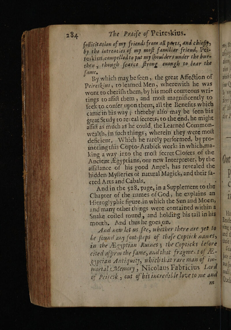 follicitation of my friends from all parts, and chiefly, by the intreacies of my mof? familiar friend, Pei- reskius,compelledto pat my (boulders under the bur- then 5 though fcarce frrong enough to lear the fame, By which may be (een ,. the great Affection of Peireskins , tolearned Men, wherewith he was wont to cherifh them, by his moft courteous wri- tings coaffilt chem , and moft magnificently to (eek to confer upon them, all the Benefirs which came in his way ; thereby allo may be feen his | great Study to reveal fecrets, to the end, he might alfit as muchas he could, the Learned Common- wealth, in {uch things, wherein they were moft deficient. Which he rarely performed, by pro- moting this Copto- Arabick work: in which,ma- king a way irto the moft secret Clofets of the Ancient eyptians, our new Interpreter, by the affitance of his good Angel, has revealed the hidden Myferies of natural Magick, and their fa- ered Arts and Cabals, : Andin the 528. page, in a Supplement to the Chapter of the names of God, he explains an Hieroglyphic figure.in which the Sun and Moon, and many other things were contained within @ Snake coiled round, and holdibg his tail in his mouth, And thus he goes on. Le found any foot-fleps of thefe Coptick namesy cited affrem the fame, and that fragme:. I of A- | f St UA | tein, We LL. | Tul |! uL D