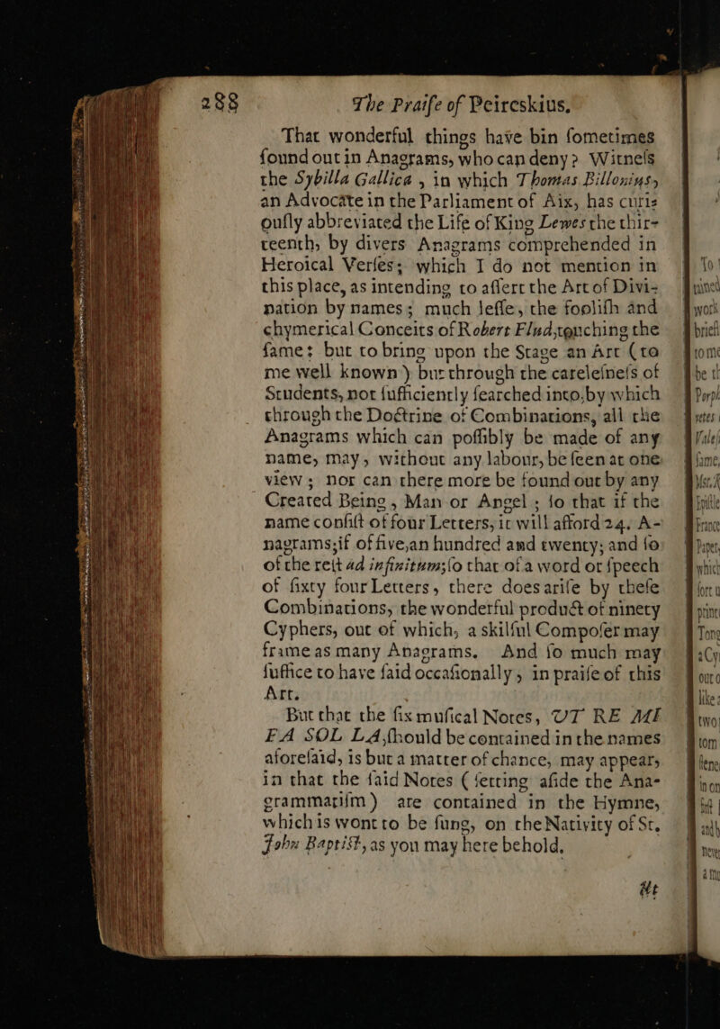 That wonderful things hase bin fometimes found out in Anagrams, whocan deny» Witnels the Sybilla Gallica , in which Thomas Billonins, an Advocate in the Parliament of Aix, has curie oufly abbreviated the Life of King Lewes the thir- teenth; by divers Anagrams comprehended in Heroical Verfes; which I do not mention in this place, as intending to affert the Art of Divi- nation by names; much leffe, the foolifh and chymerical Conceits of Robert Flud,tguching the fame: but to bring upon the Stage an Art (to me well known’) but through the careleinels of Students, not fufficienrly fearched into;by which through the Doétrine of Combinations, all che Anagrams which can poffibly be made of any name, may, without any labour, be feen at one view; nor can there more be found out by any Created Being, Man or Angel ; fo that if the name confit of four Letters, ic will afford 24. A- nagrams;if of five,an hundred amd twenty; and fo ot che reit 4d infizitum;{o that of a word or fpeech of fixty fourLetters, there doesarife by thefe Combinations, the wonderful product of ninety Cyphers, out of which, a skilfnl Compofer may frameas many Anagrams. And fo much may fuffice to have faid occafionally ; in praife of this Art. | But that the fix mufical Notes, UT RE AMI F.A SOL LA,fhould be contained in the names aforefaid, 1s but a matter of chance, may appear; in that the faid Nores ( fetting afide the Ana- erammarím) are contained in the Hymne, whichis wont to be fung, on the Nativity of St, John Baptist, as you may here behold, &amp;t To [uns work E brc to m Abe t E Por) retes | | UT Adliivi lom B len Boon int | and) neve 4 i^n &amp; Lil