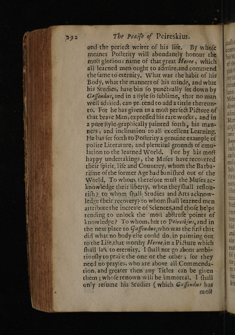 and the perfe&amp;t writer of his life, By whofe meanes Polterity will abundantly honour the molt glorious name of that great Meroe, which all learned men onght to admire,and commend the fame to eternity. What was the habit of his Body, what the manners of his rainde, and what his Studies, have bin fo punétually fet down by Gaffendus, and in a tlyle fo fublime, that no man well advifed, can pr. tend to add a tittle chereun- to. For he has given usa molt perfect Pi&amp;ure of that brave Man, expreffed his rare works, and in a pure fiyle.oraphically painted forth, his man- ners, and inclination to all excellent Learning, He has fet forth to Pofterity a genuine example of police Literature, and plentitul grounds of emu- lationto the learned World. For by his mof happy undertakings, the Mufes haverecovered their {piric, life and Countrey, whom the Barba- rifme ofthe former Age had banifhed out of the World, To whom therefore muft the Mules ac- knowledge their liberty, when they (hall reflou- rifh&gt; to whom fhall. Studies and Arts acknow- ledee their recovery? to whom fhall learned men aitribure the increate of Sciences,and thofe helps tending to unlock the moll abftrnfe points of knowledge? To whom, bit to Peireskins, and in the next place to Gaffeudus;who was the firtt that did what no body elle could do, in painting out to the Life,that worthy Heree,in a Pi&amp;ure which fhall lai toerernity. I (hall not go about ambi- tioufly to praite che one or the other; for they need no prayles, who are above all Commenda- tion, and greater then any Titles can be given them ; whofe renown will be immortal. I fhall only refume his Studies (which Gaffendus has moít