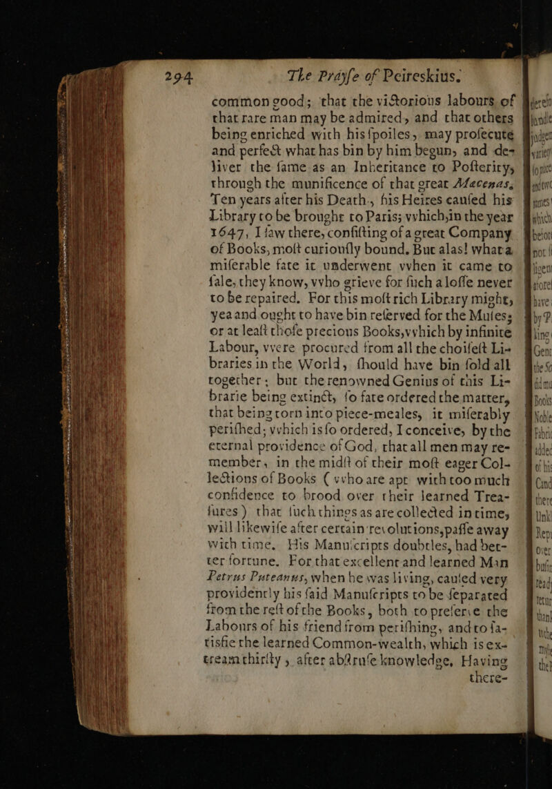 that rare man may be admired, and that others eing enriched with his{poiles, may profecuteé liver the fame as an Inheritance to Pofteriry; through the munificence of that great Afacenas, Ten years alter his Death. his Heires canfed his Library to be broughr to Paris; vyhichjin the year 1647, I aw there, confiting of a great Company of Books, moft curionfly bound. Buc alas! whara miferable fate it umderwent vvhen it came to fale, they know, vvho grieve for fuch aloffe never to be repaired, For this moftrich Library mighe, yeaand ought to have bin referved for the Mutes; or at leaft chofe precious Books,vyhich by infinite Labour, vvere procured from all the choifeít Li- braries in the World, íhould have bin fold all together; but therenowned Genius of this Li- brarie being extinct, fo fate ordered the matter, that beingrorninto piece-meales, it miferably perifhed; vvhich isío ordered, I conceive, by the eternal providence of God, that all men may re- member, in the midit of their moft eager Col- lections of Books ( vechoare apr with too much confidence to brood over their learned Trea- fures) thac fuch things as are collected intime; wail likewife after certain ‘res olutions,paffe away wich time, His Manuicripts doubtles, had bet- ter fortune, For that excellent and learned Man Petrus Puteanus, when he was living, cauied very proyidenrly his faid Manuferipts to be feparated from the reft ofthe Books, both to prefere the Labours of his friend from perifhing, andto {a- tishe rhe learned Common-wealth, which isex- cream chirity , after ab&amp;rufe knowledge, Having there-