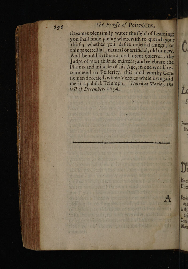 ftreames plentifully water the field of Learnipg;? you fhall finde plenty wherewith to quench your chirfts whether you defire czleftial things ; or things terreftial ; natural or artificial; old oz new, And behold in theíe a moltinrent obferver, the ]udze of molt ablirufe mártets; and celebrate the | Phenix and miraclé of his Age; in one word; re- 7 commend. to Polterity, this moft worthy Gene tleman deceafed, whole Vertues while living.did metic apublick Triumph, Dated at Paris , the last of December, 1654.