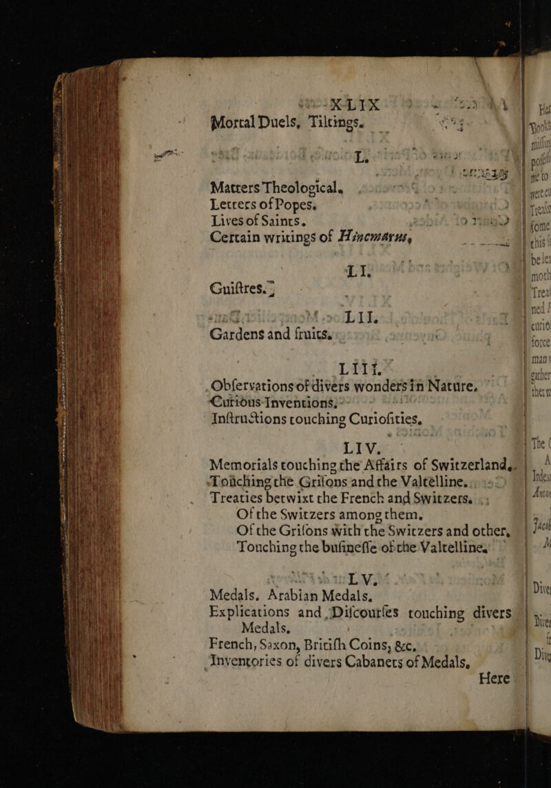 WIE Mortal Duels, Tilcings. oe r. | 1 « ^ NET - P | e. i : T Lis eo ! pos SEL A d me to Matters Theological. | | etc Lettecs of Popes. ? d reis Lives of Saints. 224 | QP Wl fome Certain writings of Hincmarus, zs: Abs | belt L it | moc Unt M oo E II. | |m Gardens and fruits. m LIII. | ihe Obfervations ofdivers wonders in Nature. He Cutrióus- Inventions, - InftruStions touching Curioiitics, LIV pin Memorials touching the Affairs of Switzerland, | |. Toiiching che Grifons and rhe Valtélline, á Treaties betwixt the French and Switzers. . Of the Switzers among them, | Of the Grifons with the Switzers and other, | jac vines the bufinefle ofthe Valtelline, — | ^ Aw Vos uL V, Medals. jeudi Medals: | Explications and Difcourles touching divers D: Medals. | P French, Saxon, Britifh Coins, &amp;c, | Diis Inventories of divers Cabanets of Medals, | Here