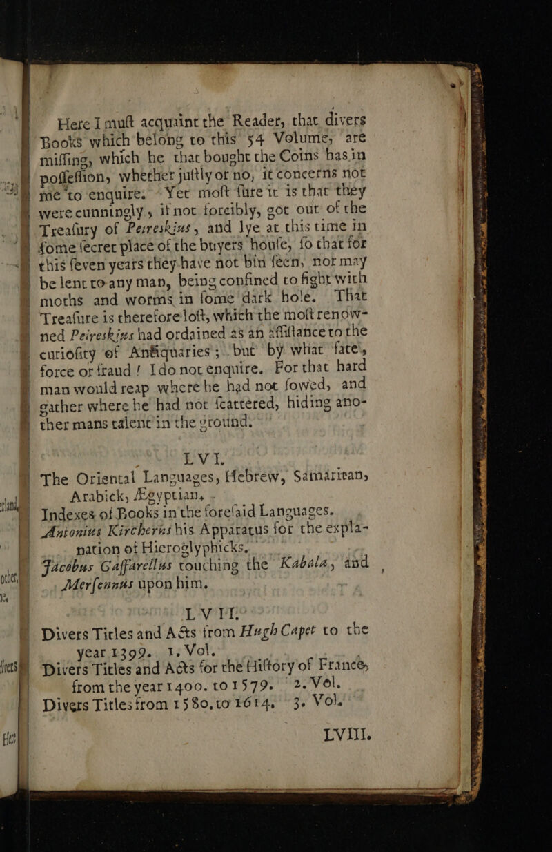 ets Here I muft acquaint the Reader, that divers miffing, which he that bought the Coins hasin pie to enquire: ^ Yer moft (ure tr is that they were cunningly, if not forcibly, eot out of che Trealury of Perreskiss, and lye at this time in fome fecrer place of the buyers houfe, fo that tor this (even years they have not bin feen, nor may be lentroany man, being confined co fight with moths and worms in fome dark hole. That Treafure is therefore loft, which the molt renow- ned Peireskizs had ordained as an afiittance to the curiofity ef Anfiquaries'; but by what fate, force or fraud ! Ido not enquire, For that hard man would reap where he had not fowed, and gather where he had not fcattered; hiding ano- ther mans talent’ in the ground, LVI. The Oriental Languages, Hebrew, Samarican, Arabick, Agyptian, Indexes of Books in the forefaid Languages. Antonius Kircherns his Apparatus for the expla- nation of Hieroglyphicks, Jacobus Gaffarellus touching the Kabala, and Merf{ennus upon him. | ENUPT, Divers Titles and A&amp;s from Hugh Capet to t year 1399. 1. Vol. Divers Titles and A&amp;s for rhe Hiftory of France; from theyear1400. t0 1579. — 2. Vol. Divers Titles from 1580.t0 1614, 3. Vol. LVIII. Ln üc qr r2 li U nete p ini ro dial, à BR me PAP Pm ay tg e LT et CP i enti gage e I AO Vi a c A ost Whee wd Fale ae ee P APP Ta 7 Ni