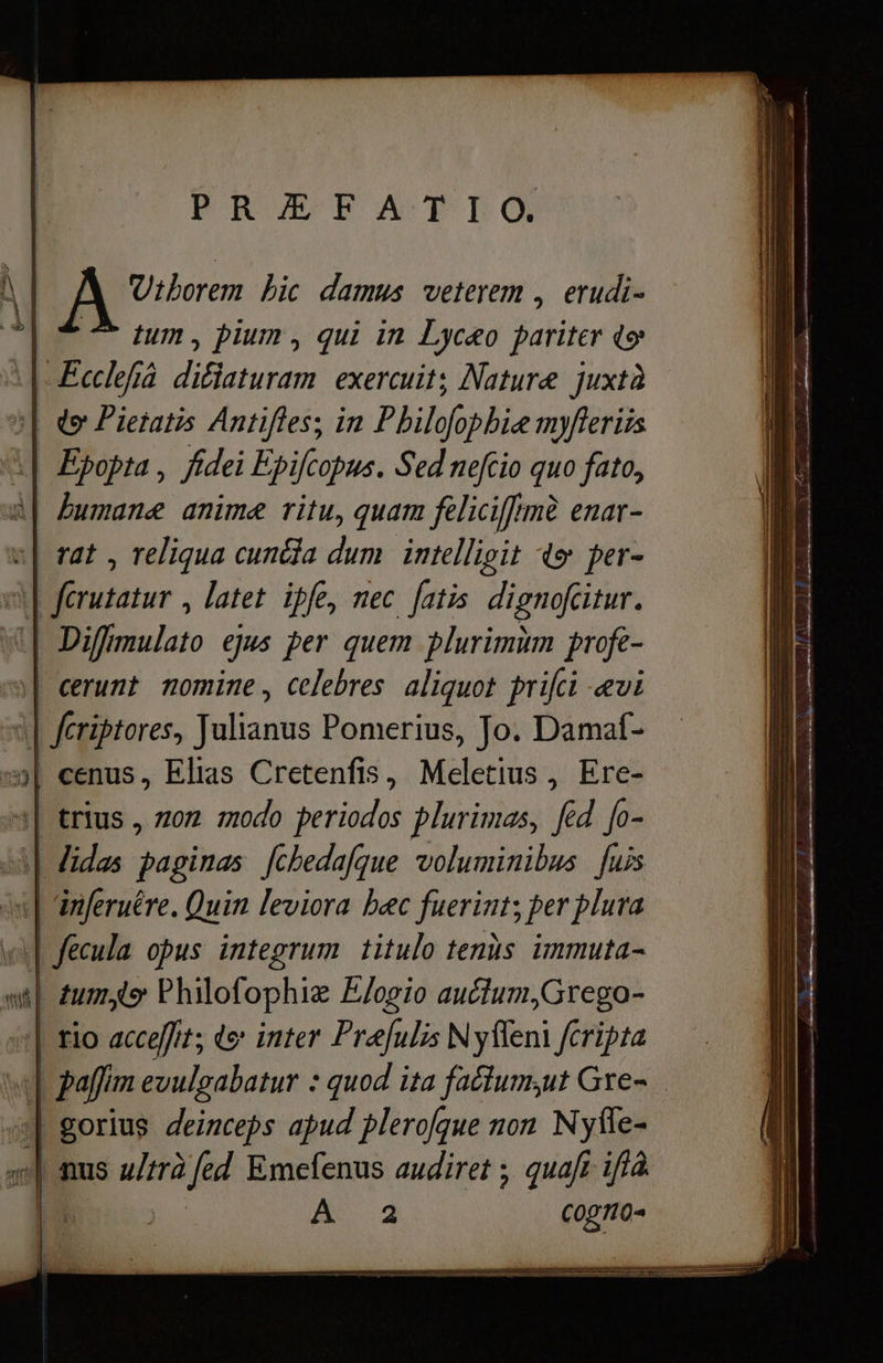 PRUEFATLIÓ Utborem bic damus veterem , erudi- tum, pium, qui in Lyceo pariter qe 6—2 „га 3| Ф Pietatis Antifles; т Pbilofophie myferiis i| Epopta , fidei Epifcopus. Sed nefcio quo fato, wl | humane anime ritu, quam feliciffrmà enar- a| rat , reliqua сипа dum | intelligit 4» per- | ferutatur , latet ipfe, тес fatis dignofcitur. «| Diffmulato ejus per quem plurimùm profe- | cerunt nomine , celebres aliquot prifti -ævi | fcriptores, Julianus Pomerius, Jo. Damaf- 3| cenus, Elias Cretenfis, Meletius , Ere- “a| trius , лоп modo periodos plurimas, fed fo- М] Midas paginas [cbedafgue voluminibus [uis i | nferuére. Quin leviora bec fuerint; per plura wif fecula opus integrum titulo tenis immuta- wil zum Philofophiz Elogio auctum,Grego- | rio acceffit; de inter Prafulis N yfleni fcripta | gorius deinceps apud plerofque non М№уҝе- 4] nus ultrà abun Emefenus audiret ; quaft iffà. E А 2 CONO- I EI