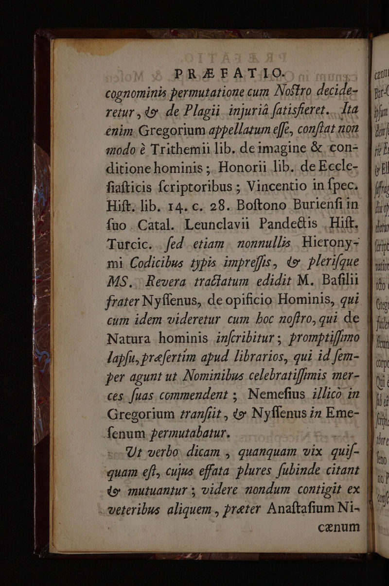 retur, 49 de Plagii типа fatisferet. dta | enim. Gregorium appellatum effe, conftat non | ditione hominis ;. Honorii lib. de Eccle- | fiafticis fcriptoribus ; Vincentio in (рес, | fuo . Catal. Leunclavii. Pande&amp;is „На. | Tutcic. . fed etiam. nonnullis Hierony: | mi Codicibus typis imprefis, te plerifque | М5. Revera trađlatum edidit M. Bafilii | frater Nyyflenus, de opificio Hominis, qui | cum idem videretur cum boc nofiro, qui de | Natura hominis izfcribitur ; promptifimo Јарји, prefertim apud librarios, qui id fem- | per agunt ut Nominibus celebratiffrmis mer- ces. fuas. commendent ; Метейиз illico: in | depen permutabatur. | Ut uerbo. dicam > quanquam, vix xus quam efl, cujus effata plures. fubinde citant | 4 mutuantur s videre nondum contigit ex сепа